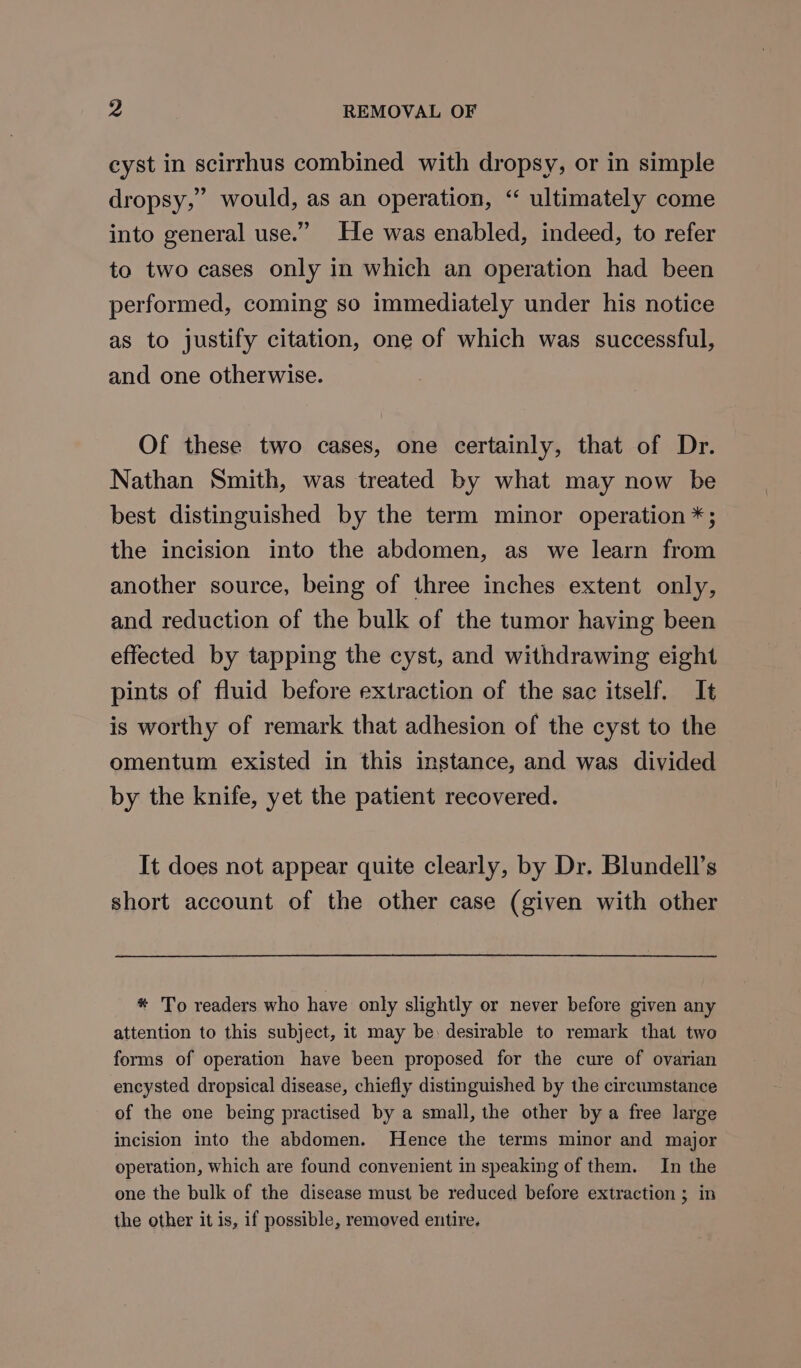 cyst in scirrhus combined with dropsy, or in simple dropsy,” would, as an operation, “ ultimately come into general use.” He was enabled, indeed, to refer to two cases only in which an operation had been performed, coming so immediately under his notice as to justify citation, one of which was successful, and one otherwise. Of these two cases, one certainly, that of Dr. Nathan Smith, was treated by what may now be best distinguished by the term minor operation *; the incision into the abdomen, as we learn from another source, being of three inches extent only, and reduction of the bulk of the tumor having been effected by tapping the cyst, and withdrawing eight pints of fluid before extraction of the sac itself. It is worthy of remark that adhesion of the cyst to the omentum existed in this instance, and was divided by the knife, yet the patient recovered. It does not appear quite clearly, by Dr. Blundell’s short account of the other case (given with other * To readers who have only slightly or never before given any attention to this subject, it may be) desirable to remark that two forms of operation have been proposed for the cure of ovarian encysted dropsical disease, chiefly distinguished by the circumstance of the one being practised by a small, the other by a free large incision into the abdomen. Hence the terms minor and major operation, which are found convenient in speaking of them. In the one the bulk of the disease must be reduced before extraction ; in the other it is, if possible, removed entire.