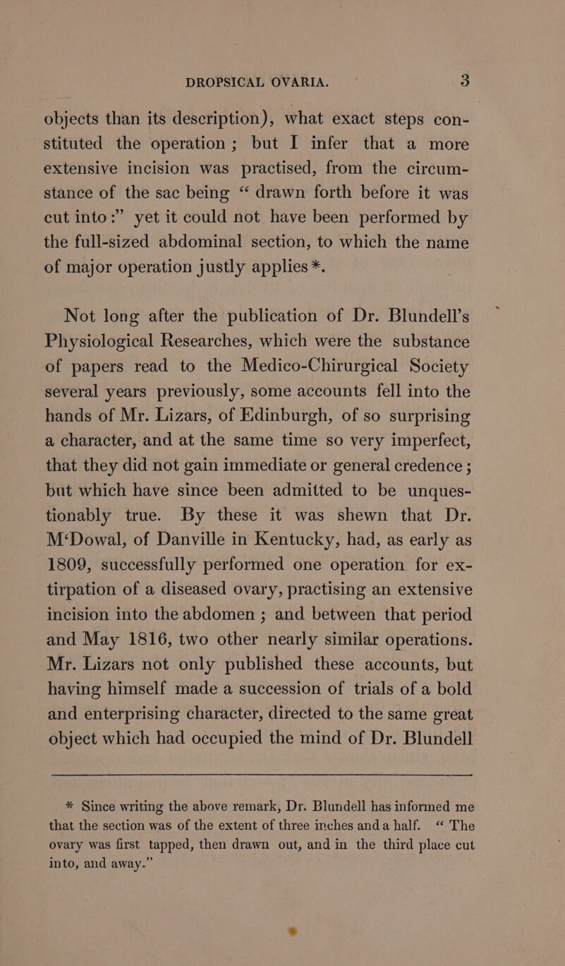 objects than its description), what exact steps con- stituted the operation; but I infer that a more extensive incision was practised, from the circum- stance of the sac being “‘ drawn forth before it was cut into:” yet it could not have been performed by the full-sized abdominal section, to which the name of major operation justly applies *. Not long after the publication of Dr. Blundell’s Physiological Researches, which were the substance of papers read to the Medico-Chirurgical Society several years previously, some accounts fell into the hands of Mr. Lizars, of Edinburgh, of so surprising a character, and at the same time so very imperfect, that they did not gain immediate or general credence ; but which have since been admitted to be unques- tionably true. By these it was shewn that Dr. M‘Dowal, of Danville in Kentucky, had, as early as 1809, successfully performed one operation for ex- tirpation of a diseased ovary, practising an extensive incision into the abdomen ; and between that period and May 1816, two other nearly similar operations. Mr. Lizars not only published these accounts, but having himself made a succession of trials of a bold and enterprising character, directed to the same great object which had occupied the mind of Dr. Blundell * Since writing the above remark, Dr. Blundell has informed me that the section was of the extent of three inches anda half. “ The ovary was first tapped, then drawn out, and in the third place cut into, and away.”