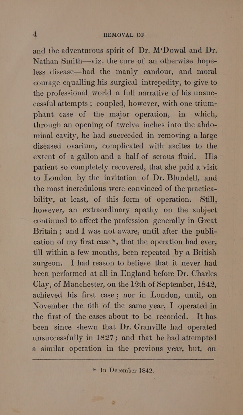 and the adventurous spirit of Dr. M‘Dowal and Dr. Nathan Smith—viz. the cure of an otherwise hope- less disease—had the manly candour, and moral courage equalling his surgical intrepedity, to give to the professional world a full narrative of his unsuc- cessful attempts ; coupled, however, with one trium- phant case of the major operation, in which, through an opening of twelve inches into the abdo- minal cavity, he had succeeded in removing a large diseased ovarium, complicated with ascites to the extent of a gallon and a half of serous fluid. His patient so completely recovered, that she paid a visit to London by the invitation of Dr. Blundell, and the most incredulous were convinced of the practica- bility, at least, of this form of operation. Still, however, an extraordinary apathy on the subject continued to affect the profession generally in Great Britain ; and I was not aware, until after the publi- cation of my first case *, that the operation had ever, till within a few months, been repeated by a British surgeon. I had reason to believe that it never had been performed at all in England before Dr. Charles Clay, of Manchester, on the 12th of September, 1842, achieved his first case; nor in London, until, on November the 6th of the same year, I operated in the first of the cases about ‘to be recorded. It has been since shewn that Dr. Granville had operated unsuccessfully in 1827; and that he had attempted a similar operation in the previous year, but, on * In December 1842.