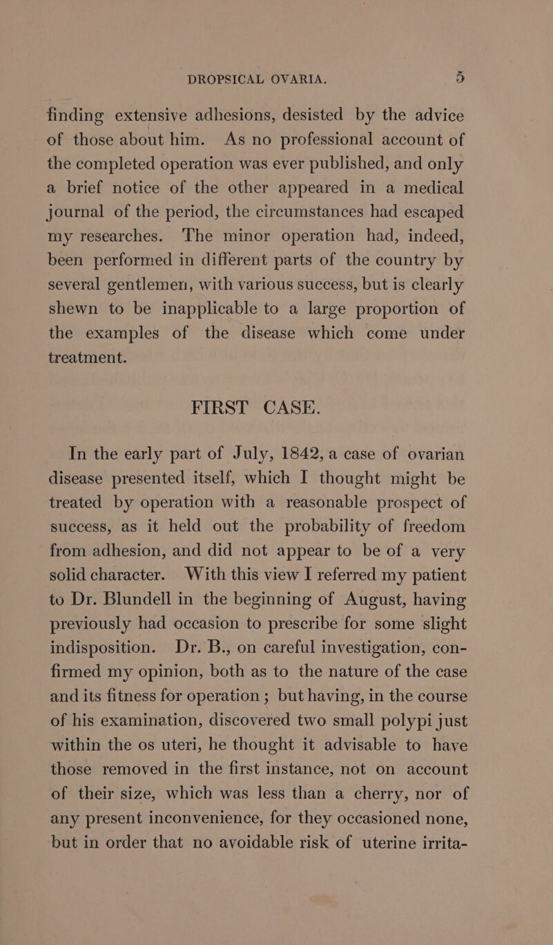 finding extensive adhesions, desisted by the advice of those about him. As no professional account of the completed operation was ever published, and only a brief notice of the other appeared in a medical journal of the period, the circumstances had escaped my researches. ‘The minor operation had, indeed, been performed in different parts of the country by several gentlemen, with various success, but is clearly shewn to be inapplicable to a large proportion of the examples of the disease which come under treatment. FIRST CASE. In the early part of July, 1842, a case of ovarian disease presented itself, which I thought might be treated by operation with a reasonable prospect of success, as it held out the probability of freedom from adhesion, and did not appear to be of a very solid character. With this view I referred my patient to Dr. Blundell in the beginning of August, having previously had occasion to prescribe for some slight indisposition. Dr. B., on careful investigation, con- firmed my opinion, both as to the nature of the case and its fitness for operation ; but having, in the course of his examination, discovered two small polypi just within the os uteri, he thought it advisable to have those removed in the first instance, not on account of their size, which was less than a cherry, nor of any present inconvenience, for they occasioned none, but in order that no avoidable risk of uterine irrita-