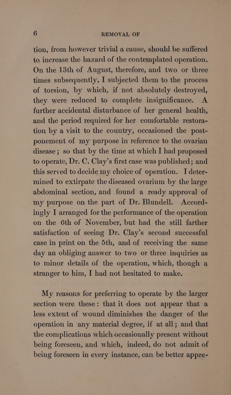 tion, from however trivial a cause, should be suffered to increase the hazard of the contemplated operation. On the 13th of August, therefore, and two or three times subsequently, I subjected them to the process of torsion, by which, if not absolutely destroyed, they were reduced to complete insignificance. A further accidental disturbance of her general health, and the period required for her comfortable restora- tion by a visit to the country, occasioned the post- ponement of my purpose in reference to the ovarian disease ; so that by the time at which I had proposed to operate, Dr. C. Clay’s first case was published; and this served to decide my choice of operation. I deter- mined to extirpate the diseased ovarium by the large abdominal section, and found a ready approval of my purpose on the part of Dr. Blundell. Accord- ingly I arranged for the performance of the operation on the 6th of November, but had the still farther satisfaction of seeing Dr. Clay’s second successful case in print on the 5th, and of receiving the same day an obliging answer to two or three inquiries as to minor details of the operation, which, though a stranger to him, I had not hesitated to make. My reasons for preferring to operate by the larger section were these: that it does not appear that a less extent of wound diminishes the danger of the operation in any material degree, if at all; and that the complications which occasionally present without being foreseen, and which, indeed, do not admit of being foreseen in every instance, can be better appre-