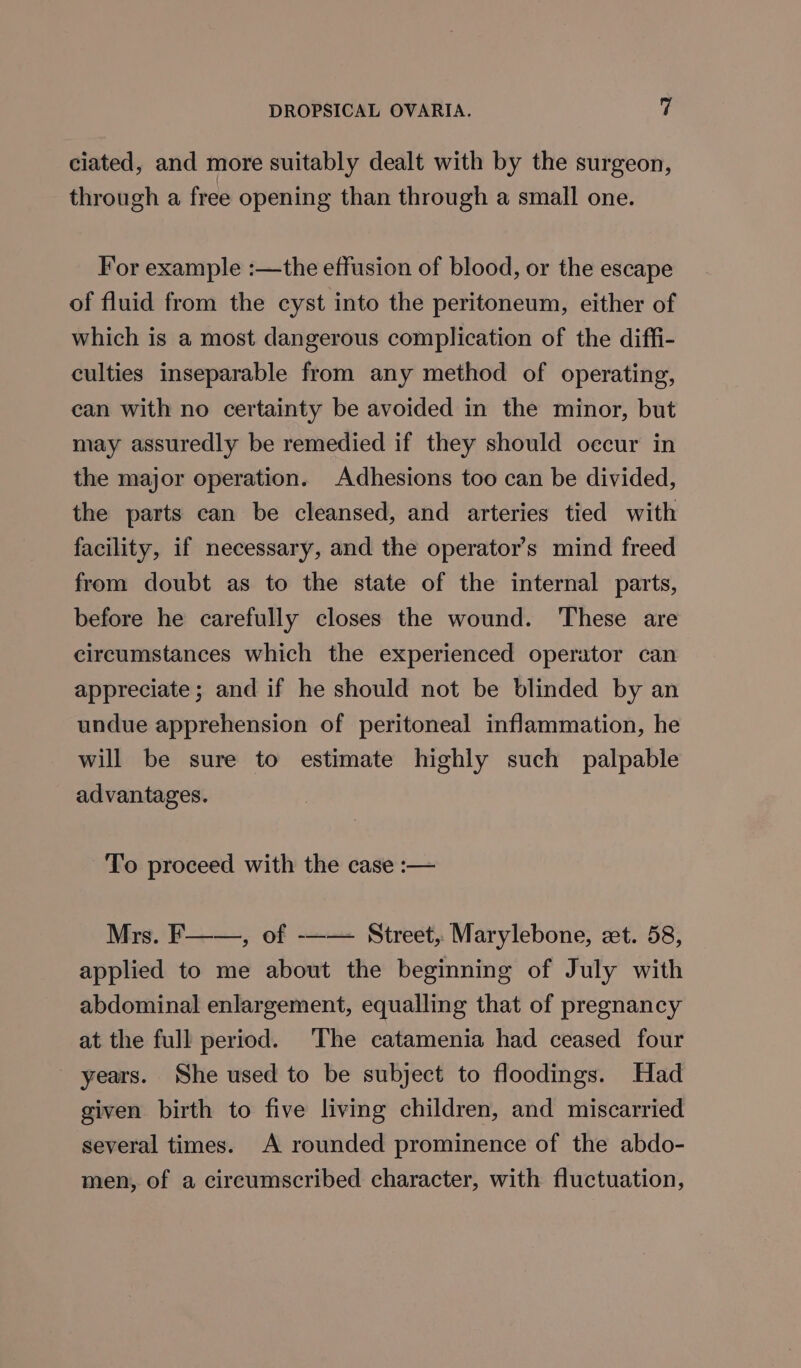 ciated, and more suitably dealt with by the surgeon, through a free opening than through a small one. For example :—the effusion of blood, or the escape of fluid from the cyst into the peritoneum, either of which is a most dangerous complication of the diffi- culties inseparable from any method of operating, can with no certainty be avoided in the minor, but may assuredly be remedied if they should oecur in the major operation. Adhesions too can be divided, the parts can be cleansed, and arteries tied with facility, if necessary, and the operator’s mind freed from doubt as to the state of the internal parts, before he carefully closes the wound. These are circumstances which the experienced operator can appreciate; and if he should not be blinded by an undue apprehension of peritoneal inflammation, he will be sure to estimate highly such palpable advantages. To proceed with the case :— Mrs. F——, of -—— Street, Marylebone, et. 58, applied to me about the beginning of July with abdominal enlargement, equalling that of pregnancy at the full period. The catamenia had ceased four years. She used to be subject to floodings. Had given birth to five living children, and miscarried several times. A rounded prominence of the abdo- men, of a cireumscribed character, with fluctuation,