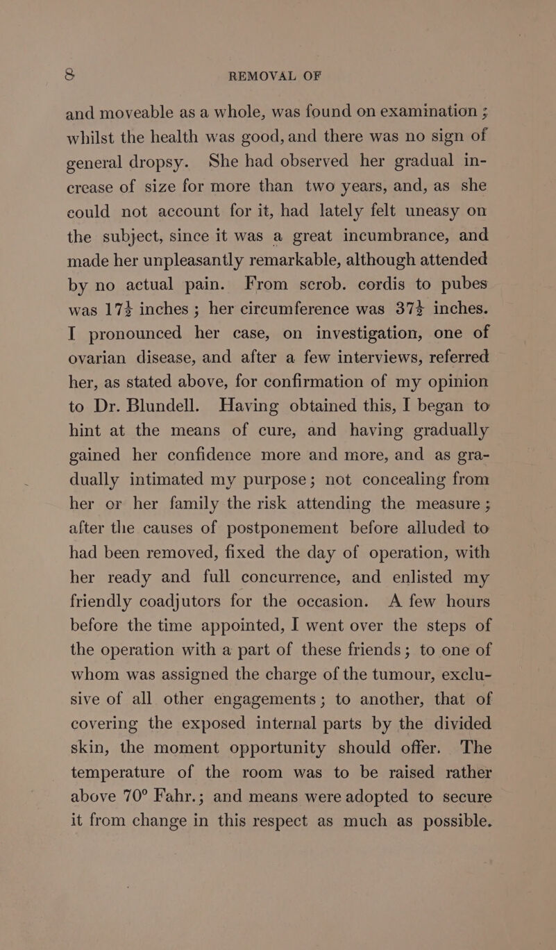 and moveable as a whole, was found on examination ; whilst the health was good, and there was no sign of general dropsy. She had observed her gradual in- crease of size for more than two years, and, as she could not account for it, had lately felt uneasy on the subject, since it was a great incumbrance, and made her unpleasantly remarkable, although attended by no actual pain. From scrob. cordis to pubes was 174 inches ; her circumference was 37% inches. I pronounced her case, on investigation, one of ovarian disease, and after a few interviews, referred her, as stated above, for confirmation of my opinion to Dr. Blundell. Having obtained this, I began to hint at the means of cure, and having gradually gained her confidence more and more, and as gra- dually intimated my purpose; not concealing from her or her family the risk attending the measure ; after the causes of postponement before alluded to had been removed, fixed the day of operation, with her ready and full concurrence, and enlisted my friendly coadjutors for the occasion. A few hours before the time appointed, I went over the steps of the operation with a part of these friends; to one of whom was assigned the charge of the tumour, exclu- sive of all other engagements; to another, that of covering the exposed internal parts by the divided skin, the moment opportunity should offer. The temperature of the room was to be raised rather above 70° Fahr.; and means were adopted to secure it from change in this respect as much as possible.