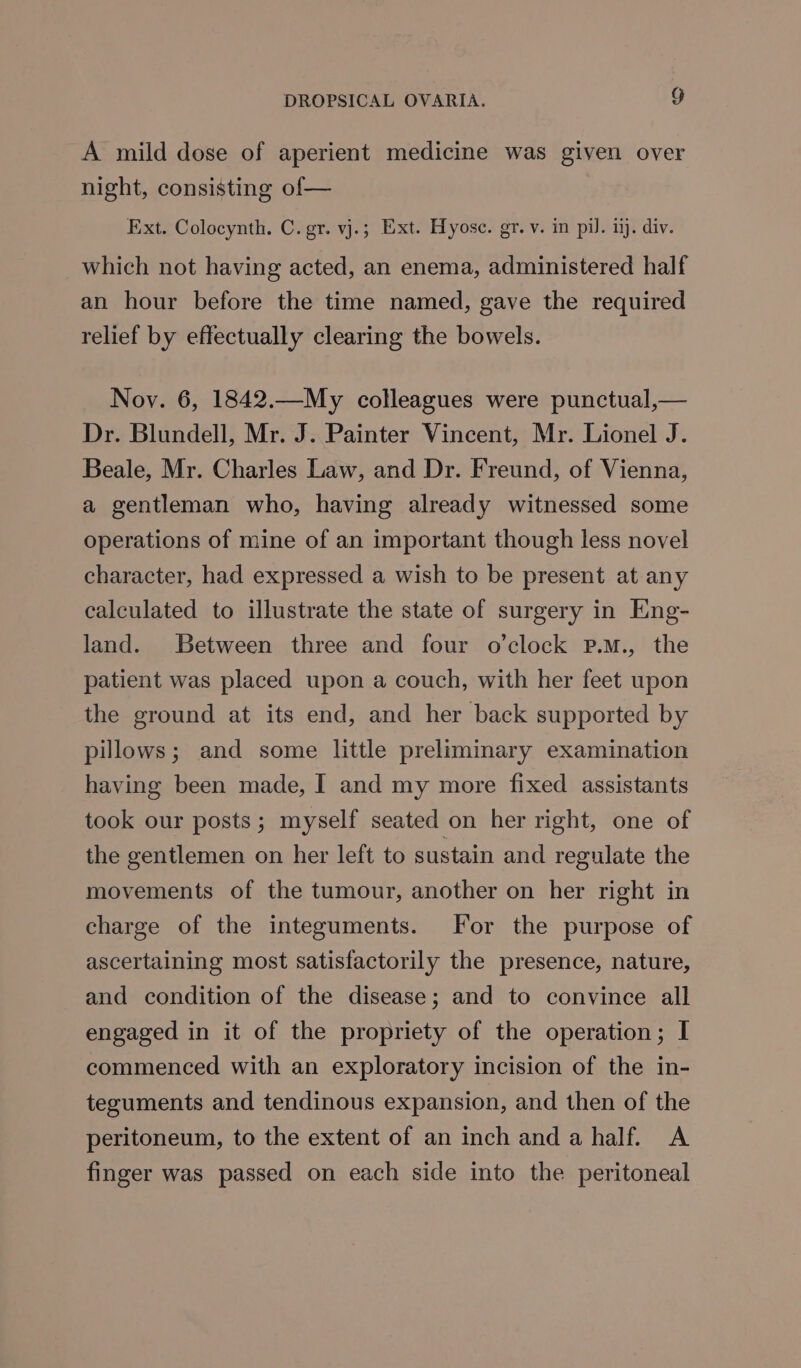 A mild dose of aperient medicine was given over night, consisting of— Ext. Colocynth. C. gr. vj.; Ext. Hyosce. gr. v. in pil. ij. div. which not having acted, an enema, administered half an hour before the time named, gave the required relief by effectually clearing the bowels. Noy. 6, 1842.—My colleagues were punctual,— Dr. Blundell, Mr. J. Painter Vincent, Mr. Lionel J. Beale, Mr. Charles Law, and Dr. Freund, of Vienna, a gentleman who, having already witnessed some operations of mine of an important though less novel character, had expressed a wish to be present at any calculated to illustrate the state of surgery in Eng- land. Between three and four o'clock P.m., the patient was placed upon a couch, with her feet upon the ground at its end, and her back supported by pillows; and some little preliminary examination having been made, I and my more fixed assistants took our posts; myself seated on her right, one of the gentlemen on her left to sustain and regulate the movements of the tumour, another on her right in charge of the integuments. For the purpose of ascertaining most satisfactorily the presence, nature, and condition of the disease; and to convince all engaged in it of the propriety of the operation; I commenced with an exploratory incision of the in- teguments and tendinous expansion, and then of the peritoneum, to the extent of an inch anda half. A finger was passed on each side into the peritoneal