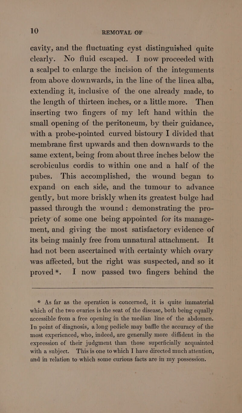 cavity, and the fluctuating cyst distinguished quite clearly. No fluid escaped. I now proceeded with a scalpel to enlarge the incision of the integuments from above downwards, in the line of the linea alba, extending it, inclusive of the one already made, to the length of thirteen inches, or a little more. Then inserting two fingers of my left hand within the small opening of the peritoneum, by their guidance, with a probe-pointed curved bistoury I divided that membrane first upwards and then downwards to the same extent, being from about three inches below the scrobiculus cordis to within one and a half of the pubes. This accomplished, the wound began to expand on each side, and the tumour to advance gently, but more briskly when its greatest bulge had passed through the wound: demonstrating the pro- priety of some one being appointed for its manage- ment, and giving the most satisfactory evidence of its being mainly free from unnatural attachment. It had not been ascertained with certainty which ovary was affected, but the right was suspected, and so it proved*. I now passed two fingers behind the * As far as the operation is concerned, it is quite immaterial which of the two ovaries is the seat of the disease, both being equally accessible from a free opening in the median line of the abdomen. In point of diagnosis, a long pedicle may baffle the accuracy of the most experienced, who, indeed, are generally more diffident in the expression of their judgment than those superficially acquainted with a subject. This is one to which I have directed much attention, and in relation to which some curious facts are in my possession.