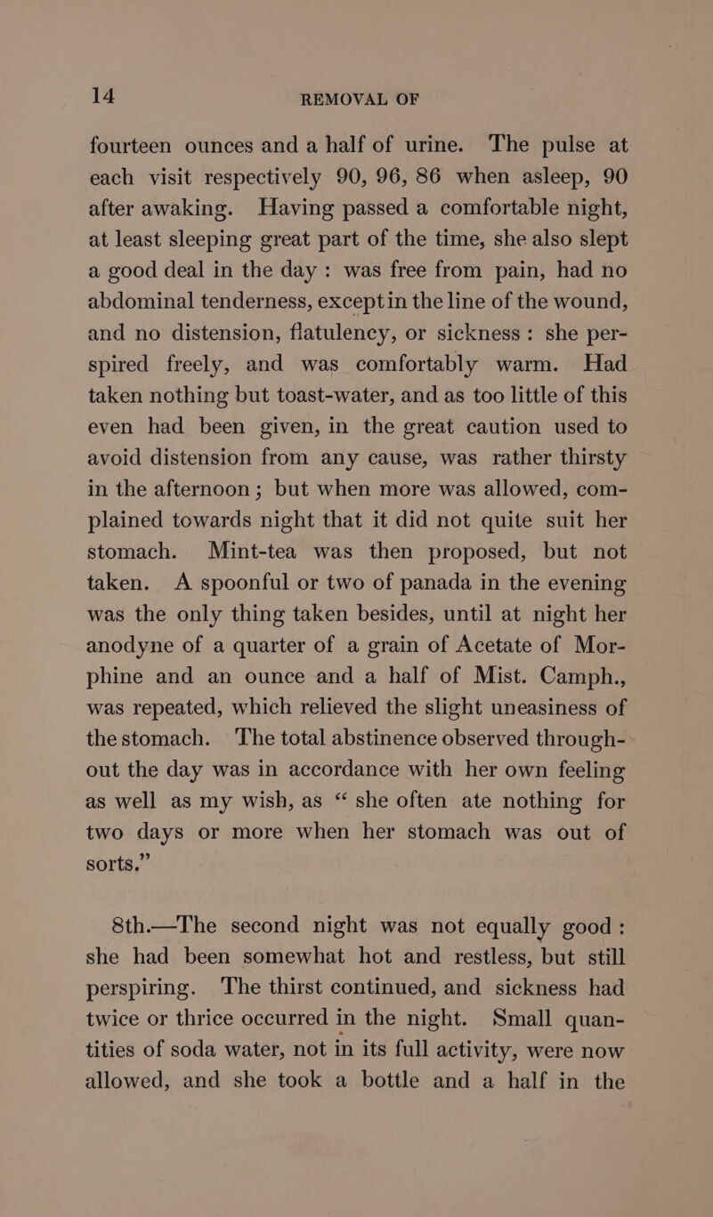 fourteen ounces and a half of urine. The pulse at each visit respectively 90, 96, 86 when asleep, 90 after awaking. Having passed a comfortable night, at least sleeping great part of the time, she also slept a good deal in the day: was free from pain, had no abdominal tenderness, exceptin the line of the wound, and no distension, flatulency, or sickness: she per- spired freely, and was comfortably warm. Had taken nothing but toast-water, and as too little of this even had been given, in the great caution used to avoid distension from any cause, was rather thirsty in the afternoon; but when more was allowed, com- plained towards night that it did not quite suit her stomach. Mint-tea was then proposed, but not taken. A spoonful or two of panada in the evening was the only thing taken besides, until at night her anodyne of a quarter of a grain of Acetate of Mor- phine and an ounce and a half of Mist. Camph., was repeated, which relieved the slight uneasiness of the stomach. ‘The total abstinence observed through- out the day was in accordance with her own feeling as well as my wish, as “ she often ate nothing for two days or more when her stomach was out of sorts.” 8th.—The second night was not equally good : she had been somewhat hot and restless, but still perspiring. The thirst continued, and sickness had twice or thrice occurred in the night. Small quan- tities of soda water, not in its full activity, were now allowed, and she took a bottle and a half in the
