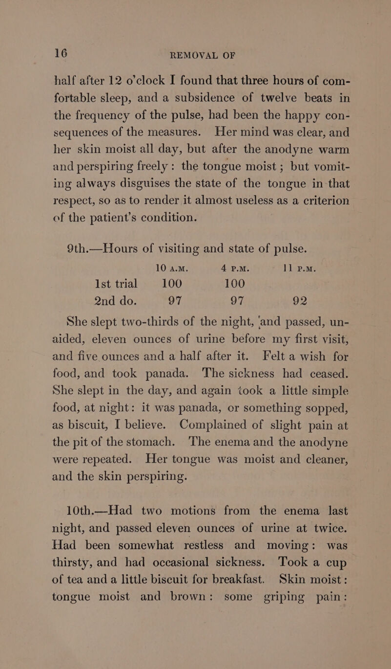 half after 12 o’clock I found that three hours of com- fortable sleep, and a subsidence of twelve beats in the frequency of the pulse, had been the happy con- sequences of the measures. Her mind was clear, and her skin moist all day, but after the anodyne warm and perspiring freely: the tongue moist ; but vomit- ing always disguises the state of the tongue in that respect, so as to render it almost useless as a criterion of the patient’s condition. 9th.—Hours of visiting and state of pulse. 10 a.m. 4 P.M. 11 p.m. Ist trial 100 100 2nd do. 97 97 92 She slept two-thirds of the night, and passed, un- aided, eleven ounces of urine before my first visit, and five ounces and a half after it. Felt a wish for food, and took panada. ‘The sickness had ceased. She slept in the day, and again took a little simple food, at night: it was panada, or something sopped, as biscuit, I believe. Complained of slight pain at the pit of the stomach. ‘The enema and the anodyne were repeated. Her tongue was moist and cleaner, and the skin perspiring. 10th.—Had two motions from the enema last night, and passed eleven ounces of urine at twice. Had been somewhat restless and moving: was thirsty, and had occasional sickness. Took a cup of tea and a little biscuit for breakfast. Skin moist: tongue moist and brown: some griping pain: