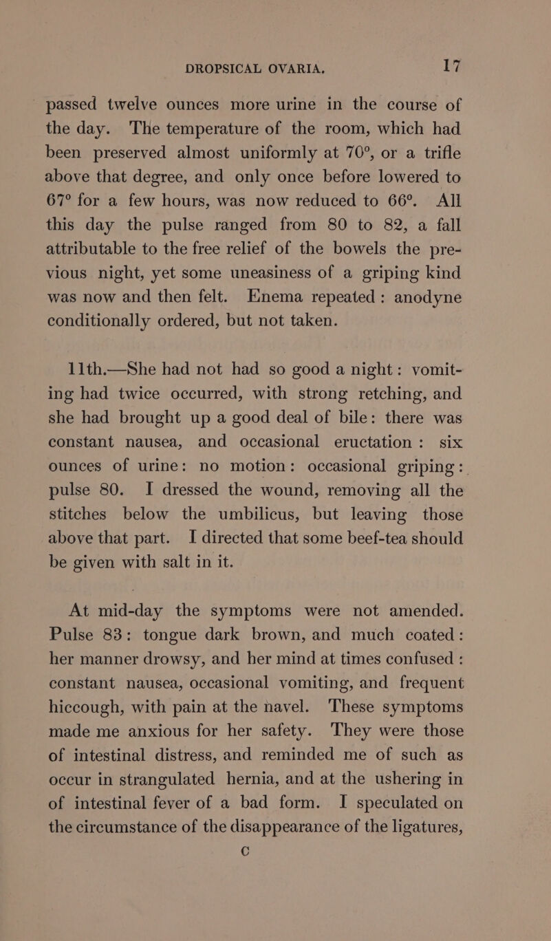 _ passed twelve ounces more urine in the course of the day. The temperature of the room, which had been preserved almost uniformly at 70°, or a trifle above that degree, and only once before lowered to 67° for a few hours, was now reduced to 66°. All this day the pulse ranged from 80 to 82, a fall attributable to the free relief of the bowels the pre- vious night, yet some uneasiness of a griping kind was now and then felt. Enema repeated: anodyne conditionally ordered, but not taken. 11th.—She had not had so good a night: vomit- ing had twice occurred, with strong retching, and she had brought up a good deal of bile: there was constant nausea, and occasional eructation: six ounces of urine: no motion: occasional griping:. pulse 80. I dressed the wound, removing all the stitches below the umbilicus, but leaving those above that part. I directed that some beef-tea should be given with salt in it. At mid-day the symptoms were not amended. Pulse 83: tongue dark brown, and much coated: her manner drowsy, and her mind at times confused : constant nausea, occasional vomiting, and frequent hiccough, with pain at the navel. These symptoms made me anxious for her safety. They were those of intestinal distress, and reminded me of such as occur in strangulated hernia, and at the ushering in of intestinal fever of a bad form. I speculated on the circumstance of the disappearance of the ligatures, C