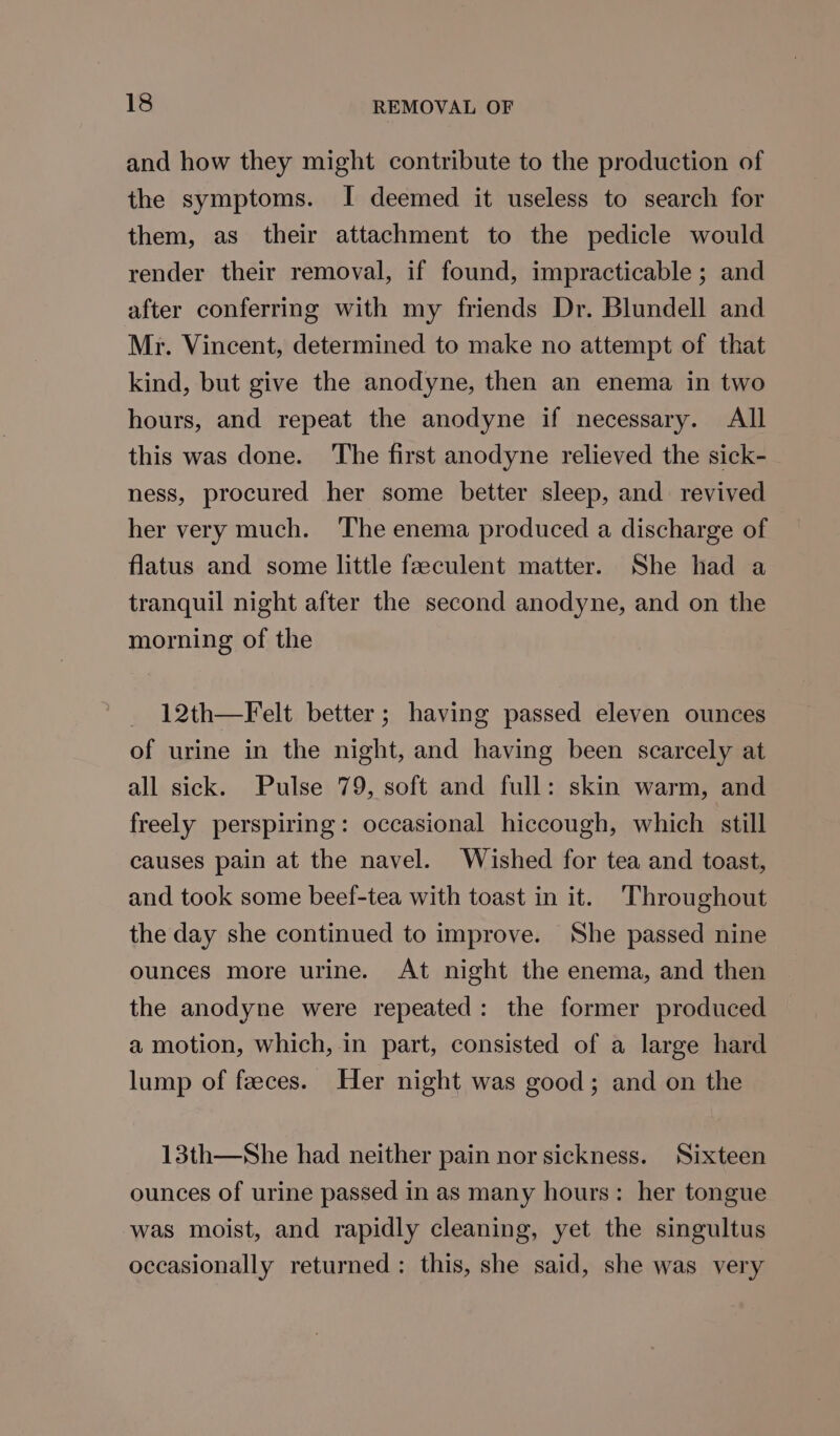 and how they might contribute to the production of the symptoms. I deemed it useless to search for them, as their attachment to the pedicle would render their removal, if found, impracticable ; and after conferring with my friends Dr. Blundell and Mr. Vincent, determined to make no attempt of that kind, but give the anodyne, then an enema in two hours, and repeat the anodyne if necessary. All this was done. The first anodyne relieved the sick- ness, procured her some better sleep, and revived her very much. ‘The enema produced a discharge of flatus and some little faeculent matter. She had a tranquil night after the second anodyne, and on the morning of the _ 12th—Felt better; having passed eleven ounces of urine in the night, and having been scarcely at all sick. Pulse 79, soft and full: skin warm, and freely perspiring: occasional hiccough, which still causes pain at the navel. Wished for tea and toast, and took some beef-tea with toast in it. Throughout the day she continued to improve. She passed nine ounces more urine. At night the enema, and then the anodyne were repeated: the former produced a motion, which, in part, consisted of a large hard lump of feeces. Her night was good; and on the 13th—She had neither pain nor sickness. Sixteen ounces of urine passed in as many hours: her tongue was moist, and rapidly cleaning, yet the singultus occasionally returned: this, she said, she was very