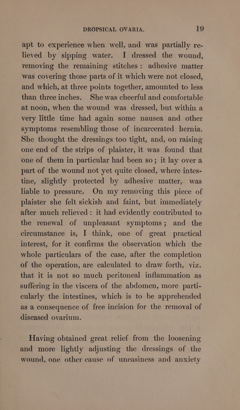 apt to experience when well, and was partially re- lieved by sipping water. I dressed the wound, removing the remaining stitches: adhesive matter was covering those parts of it which were not closed, and which, at three points together, amounted to less than three inches. She was cheerful and comfortable at noon, when the wound was dressed, but within a very little time had again some nausea and other symptoms resembling those of incarcerated hernia. She thought the dressings too tight, and, on raising one end of the strips of plaister, it was found that one of them in particular had been so; it lay over a part of the wound not yet quite closed, where intes- tine, slightly protected by adhesive matter, was- liable to pressure. On my removing this piece of plaister she felt sickish and faint, but immediately after much relieved: it had evidently contributed to the renewal of unpleasant symptoms; and the circumstance is, I think, one of great practical interest, for it confirms the observation which the whole particulars of the case, after the completion of the operation, are calculated to draw forth, viz. that it is not so much peritoneal inflammation as suffering in the viscera of the abdomen, more parti- cularly the intestines, which is to be apprehended as a consequence of free incision for the removal of diseased ovarium. Having obtained great relief from the loosening and more lightly adjusting the dressings of the wound, one other cause of uneasiness and anxiety