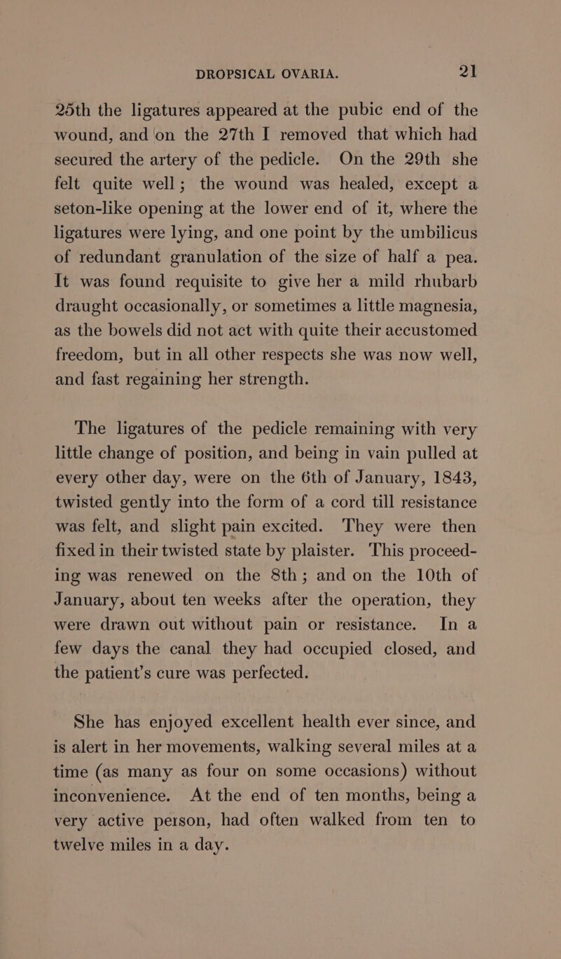 25th the ligatures appeared at the pubic end of the wound, and ‘on the 27th I removed that which had secured the artery of the pedicle. On the 29th she felt quite well; the wound was healed, except a seton-like opening at the lower end of it, where the ligatures were lying, and one point by the umbilicus of redundant granulation of the size of half a pea. It was found requisite to give her a mild rhubarb draught occasionally, or sometimes a little magnesia, as the bowels did not act with quite their accustomed freedom, but in all other respects she was now well, and fast regaining her strength. The ligatures of the pedicle remaining with very little change of position, and being in vain pulled at every other day, were on the 6th of January, 1843, twisted gently into the form of a cord till resistance was felt, and slight pain excited. They were then fixed in their twisted state by plaister. This proceed- ing was renewed on the 8th; and on the 10th of January, about ten weeks after the operation, they were drawn out without pain or resistance. In a few days the canal they had occupied closed, and the patient’s cure was perfected. She has enjoyed excellent health ever since, and is alert in her movements, walking several miles at a time (as many as four on some occasions) without inconvenience. At the end of ten months, being a very active person, had often walked from ten to twelve miles in a day.