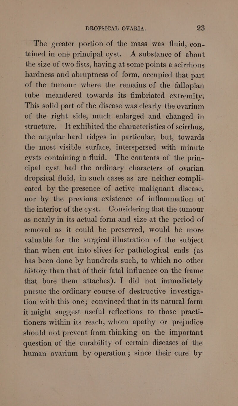 The greater portion of the mass was fluid, con- tained in one principal cyst. A substance of about the size of two fists, having at some points a scirrhous hardness and abruptness of form, occupied that part of the tumour where the remains of the fallopian tube meandered towards its fimbriated extremity. This solid part of the disease was clearly the ovarium of the right side, much enlarged and changed in structure. It exhibited the characteristics of scirrhus, the angular hard ridges in particular, but, towards the most visible surface, interspersed with minute cysts containing a fluid. The contents of the prin- cipal cyst had the ordinary characters of ovarian dropsical fluid, in such cases as are neither compli- cated by the presence of active malignant disease, nor by the previous existence of inflammation of the interior of the cyst. Considering that the tumour as nearly in its actual form and size at the period of removal as it could be preserved, would be more valuable for the surgical illustration of the subject than when cut into slices for pathological ends (as has been done by hundreds such, to which no other history than that of their fatal influence on the frame that bore them attaches), I did not immediately pursue the ordinary course of destructive investiga- tion with this one; convinced that in its natural form it might suggest useful reflections to those practi- tioners within its reach, whom apathy or prejudice should not prevent from thinking on the important question of the curability of certain diseases of the human ovarium by operation ; since their cure by