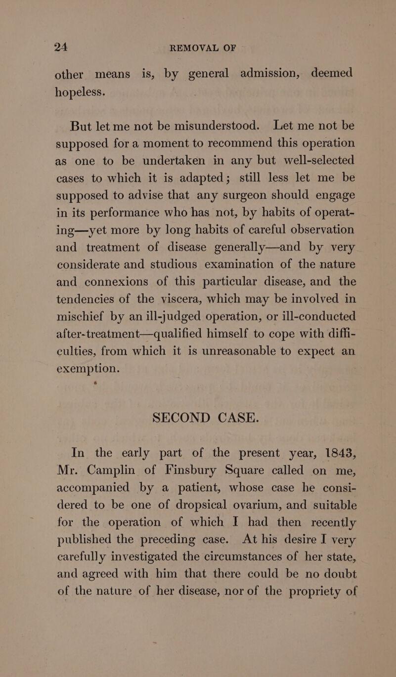 other means is, by general admission, deemed hopeless. But let me not be misunderstood. Let me not be supposed for a moment to recommend this operation as one to be undertaken in any but well-selected cases to which it is adapted; still less let me be supposed to advise that any surgeon should engage in its performance who has not, by habits of operat- ing—yet more by long habits of careful observation and treatment of disease generally—and by very considerate and studious examination of the nature and connexions of this particular disease, and the tendencies of the viscera, which may be involved in mischief by an ill-judged operation, or ill-conducted after-treatment—qualified himself to cope with diffi- culties, from which it is unreasonable to expect an exemption. & SECOND CASE. In the early part of the present year, 1843, Mr. Camplin of Finsbury Square called on me, accompanied by a patient, whose case he consi- dered to be one of dropsical ovarium, and suitable for the operation of which I had then recently published the preceding case. At his desire I very carefully investigated the circumstances of her state, and agreed with him that there could be no doubt of the nature of her disease, nor of the propriety of