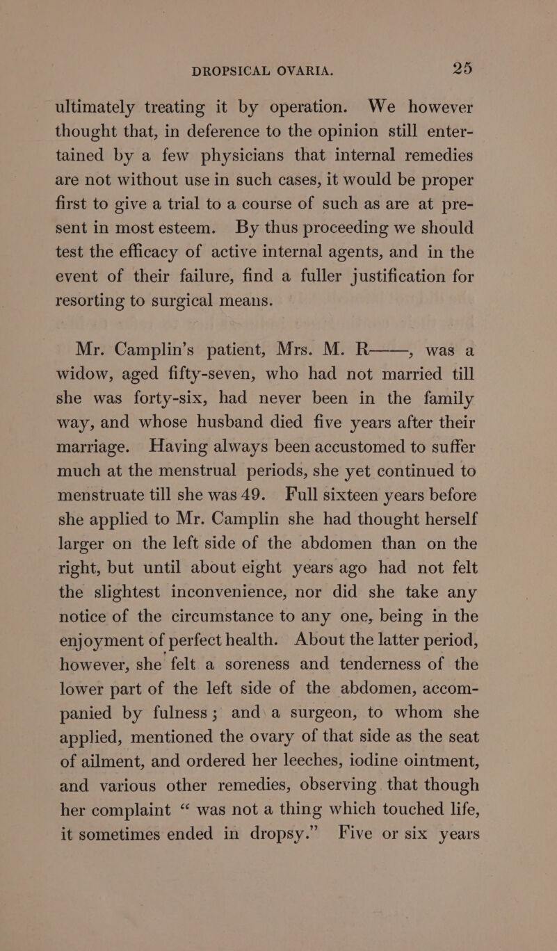 ultimately treating it by operation. We however thought that, in deference to the opinion still enter- tained by a few physicians that internal remedies are not without use in such cases, it would be proper first to give a trial to a course of such as are at pre- sent in most esteem. By thus proceeding we should test the efficacy of active internal agents, and in the event of their failure, find a fuller justification for resorting to surgical means. Mr. Camplin’s patient, Mrs. M. R——, was a widow, aged fifty-seven, who had not married till she was forty-six, had never been in the family way, and whose husband died five years after their marriage. Having always been accustomed to suffer much at the menstrual periods, she yet continued to menstruate till she was 49. Full sixteen years before she applied to Mr. Camplin she had thought herself larger on the left side of the abdomen than on the right, but until about eight years ago had not felt the slightest inconvenience, nor did she take any notice of the circumstance to any one, being in the enjoyment of perfect health. About the latter period, however, she felt a soreness and tenderness of the lower part of the left side of the abdomen, accom- panied by fulness; and\a surgeon, to whom she applied, mentioned the ovary of that side as the seat of ailment, and ordered her leeches, iodine ointment, and various other remedies, observing. that though her complaint “ was not a thing which touched life, it sometimes ended in dropsy.” Five or six years