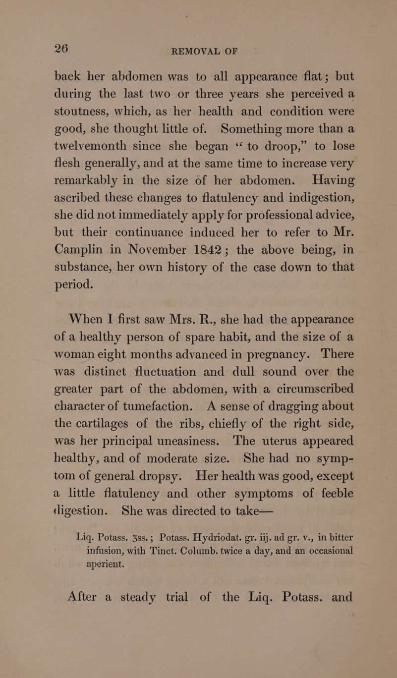 back her abdomen was to all appearance flat; but during the last two or three years she perceived a stoutness, which, as her health and condition were good, she thought little of. Something more than a twelvemonth since she began ‘“‘ to droop,” to lose flesh generally, and at the same time to increase very remarkably in the size of her abdomen. Having ascribed these changes to flatulency and indigestion, she did not immediately apply for professional advice, but their continuance induced her to refer to Mr. Camplin in November 1842; the above being, in substance, her own history of the case down to that period. When I first saw Mrs. R., she had the appearance of a healthy person of spare habit, and the size of a woman eight months advanced in pregnancy. There was distinct fluctuation and dull sound over the greater part of the abdomen, with a circumscribed character of tumefaction. A sense of dragging about the cartilages of the ribs, chiefly of the right side, was her principal uneasiness. The uterus appeared healthy, and of moderate size. She had no symp- tom of general dropsy. Her health was good, except a little flatulency and other symptoms of feeble digestion. She was directed to take— Liq. Potass. 3ss.; Potass. Hydriodat. gr. iij. ad gr. v., in bitter infusion, with Tinct. Columb. twice a day, and an occasional aperient. After a steady trial of the Liq. Potass. and