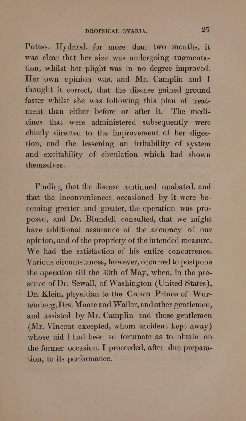 Potass. Hydriod. for more than two months, it was clear that her size was undergoing augmenta- tion, whilst her plight was in no degree improved. Her own opinion was, and Mr. Camplin and I thought it correct, that the disease gained ground faster whilst she was following this plan of treat- ment than either before or after it. The medi- cines that were administered subsequently were chiefly directed to the improvement of her diges- tion, and the lessening an irritability of system and excitability of circulation which had shown themselves. Finding that the disease continued unabated, and that the inconveniences occasioned by it were be- coming greater and greater, the operation was pro- posed, and Dr. Blundell consulted, that we might have additional assurance of the accuracy of our opinion, and of the propriety of the intended measure. We had the satisfaction of his entire concurrence. Various circumstances, however, occurred to postpone the operation till the 30th of May, when, in the pre- sence of Dr. Sewall, of Washington (United States), Dr. Klein, physician to the Crown Prince of Wur- temberg, Drs. Moore and Waller, and other gentlemen, and assisted by Mr. Camplin and those gentlemen (Mr. Vincent excepted, whom accident kept away) whose aid I had been so fortunate as to obtain on the former occasion, I proceeded, after due prepara- tion, to its performance.