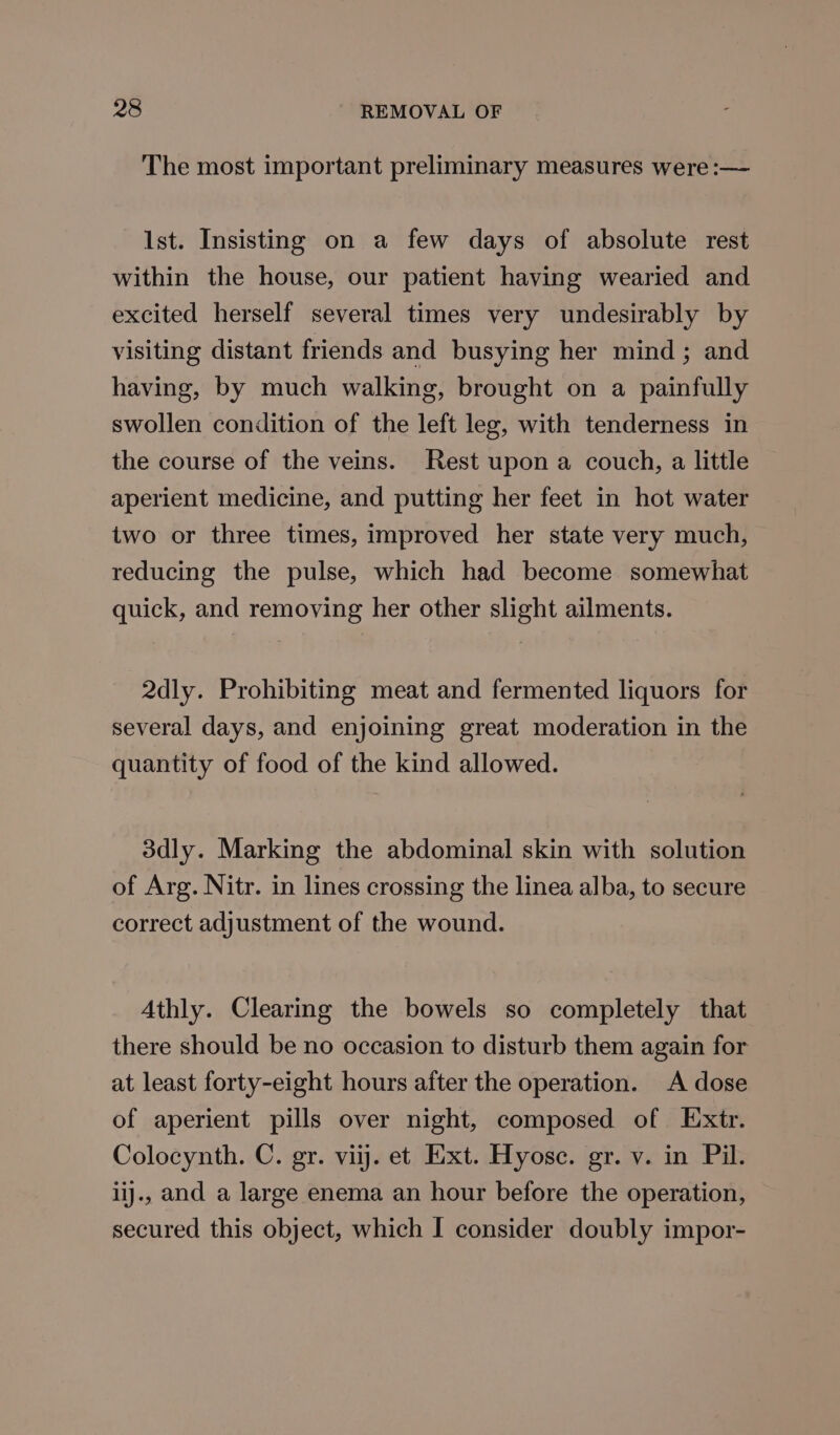 The most important preliminary measures were :— Ist. Insisting on a few days of absolute rest within the house, our patient having wearied and excited herself several times very undesirably by visiting distant friends and busying her mind; and having, by much walking, brought on a painfully swollen condition of the left leg, with tenderness in the course of the veins. Rest upon a couch, a little aperient medicine, and putting her feet in hot water two or three times, improved her state very much, reducing the pulse, which had become somewhat quick, and removing her other slight ailments. 2dly. Prohibiting meat and fermented liquors for several days, and enjoining great moderation in the quantity of food of the kind allowed. 3dly. Marking the abdominal skin with solution of Arg. Nitr. in lines crossing the linea alba, to secure correct adjustment of the wound. Athly. Clearing the bowels so completely that there should be no occasion to disturb them again for at least forty-eight hours after the operation. A dose of aperient pills over night, composed of E:xtr. Colocynth. C. gr. viij. et Ext. Hyose. gr. v. in Pil. ijj., and a large enema an hour before the operation, secured this object, which I consider doubly impor-