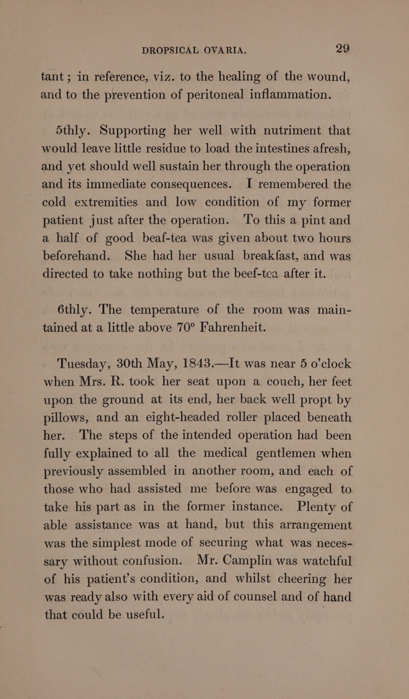 tant ; in reference, viz. to the healing of the wound, and to the prevention of peritoneal inflammation. 5thly. Supporting her well with nutriment that would leave little residue to load the intestines afresh, and yet should well sustain her through the operation and its immediate consequences. I remembered the cold extremities and low condition of my former patient just after the operation. ‘To this a pint and a half of good beaf-tea was given about two hours beforehand. She had her usual breakfast, and was directed to take nothing but the beef-tea after it. 6thly. The temperature of the room was main- tained at a little above 70° Fahrenheit. Tuesday, 30th May, 1843.—It was near 5 o’clock when Mrs. R. took her seat upon a couch, her feet upon the ground at its end, her back well propt by pillows, and an eight-headed roller placed beneath her. The steps of the intended operation had been fully explained to all the medical gentlemen when previously assembled in another room, and each of those who had assisted me before was engaged to take his part as in the former instance. Plenty of able assistance was at hand, but this arrangement was the simplest mode of securing what was neces- sary without confusion. Mr. Camplin was watchful of his patient’s condition, and whilst cheering her was ready also with every aid of counsel and of hand that could be useful.