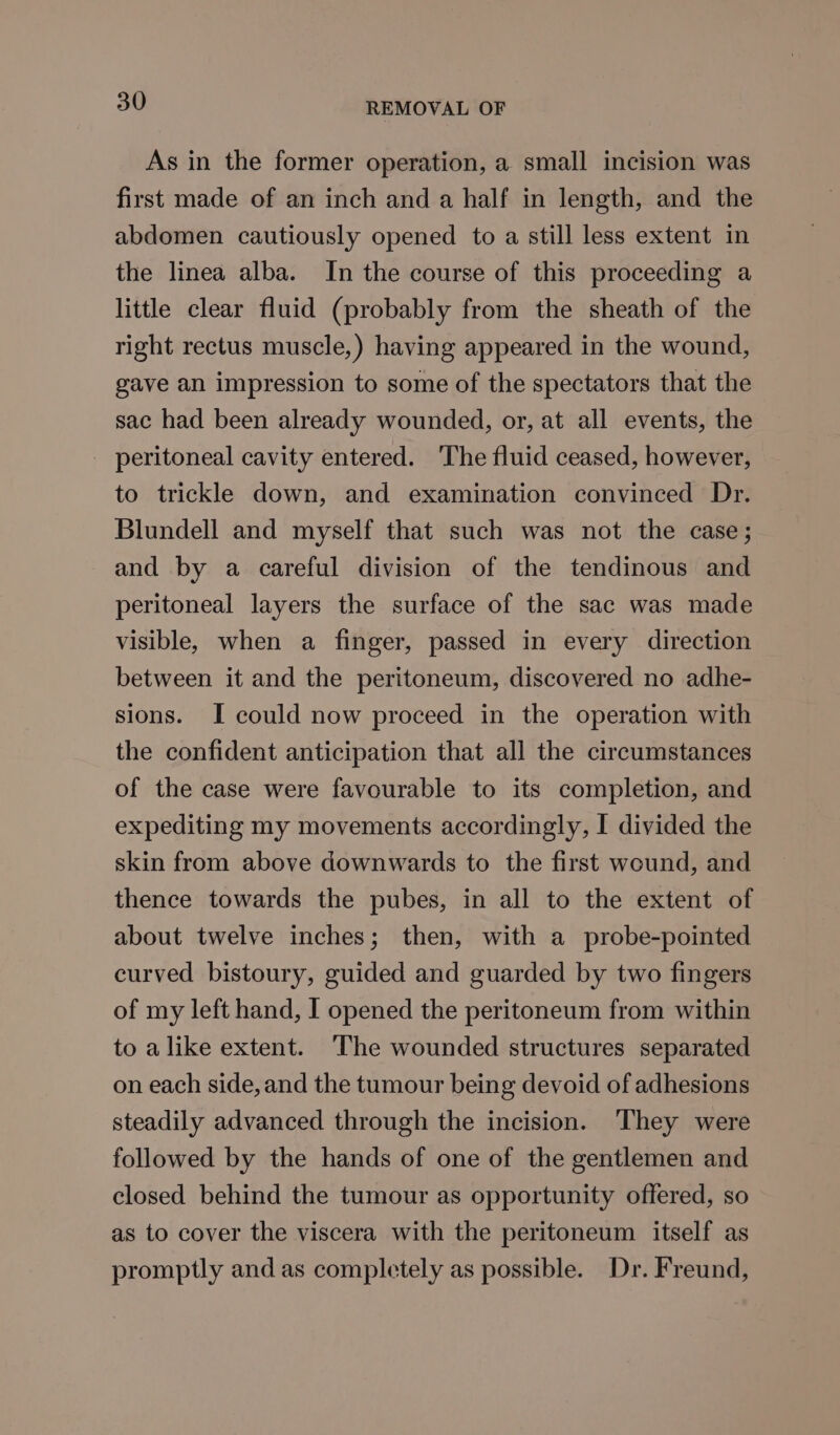 As in the former operation, a small incision was first made of an inch and a half in length, and the abdomen cautiously opened to a still less extent in the linea alba. In the course of this proceeding a little clear fluid (probably from the sheath of the right rectus muscle,) having appeared in the wound, gave an impression to some of the spectators that the sac had been already wounded, or, at all events, the peritoneal cavity entered. ‘The fluid ceased, however, to trickle down, and examination convinced Dr. Blundell and myself that such was not the case; and by a careful division of the tendinous and peritoneal layers the surface of the sac was made visible, when a finger, passed in every direction between it and the peritoneum, discovered no adhe- sions. I could now proceed in the operation with the confident anticipation that all the circumstances of the case were favourable to its completion, and expediting my movements accordingly, I divided the skin from above downwards to the first wound, and thence towards the pubes, in all to the extent of about twelve inches; then, with a probe-pointed curved bistoury, guided and guarded by two fingers of my left hand, I opened the peritoneum from within to alike extent. The wounded structures separated on each side, and the tumour being devoid of adhesions steadily advanced through the incision. ‘They were followed by the hands of one of the gentlemen and closed behind the tumour as opportunity offered, so as to cover the viscera with the peritoneum itself as promptly and as completely as possible. Dr. Freund,