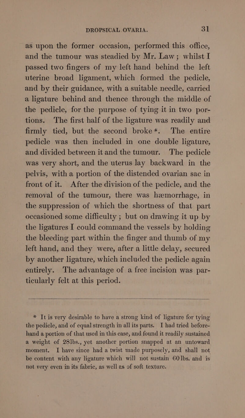 as upon the former occasion, performed this office, and the tumour was steadied by Mr. Law; whilst I passed two fingers of my left hand behind the left uterine broad ligament, which formed the pedicle, and by their guidance, with a suitable needle, carried a ligature behind and thence through the middle of the pedicle, for the purpose of tying it in two por- tions. ‘The first half of the ligature was readily and firmly tied, but the second broke*. The entire pedicle was then included in one double ligature, and divided between it and the tumour. The pedicle was very short, and the uterus lay backward in the pelvis, with a portion of the distended ovarian sac in front of it. After the division of the pedicle, and the removal of the tumour, there was haemorrhage, in the suppression of which the shortness of that part occasioned some difficulty ; but on drawing it up by the ligatures I could command the vessels by holding the bleeding part within the finger and thumb of my left hand, and they were, after a little delay, secured by another ligature, which included the pedicle again entirely. The advantage of a free incision was par- ticularly felt at this period. * It is very desirable to have a strong kind of ligature for tying the pedicle, and of equal strength in all its parts. I had tried before- hand a portion of that used in this case, and found it readily sustained a weight of 28lbs., yet another portion snapped at an untoward moment. I have since had a twist made purposely, and shall not be content with any ligature which will not sustain 60Ibs. and is not very even in its fabric, as well as of soft texture.