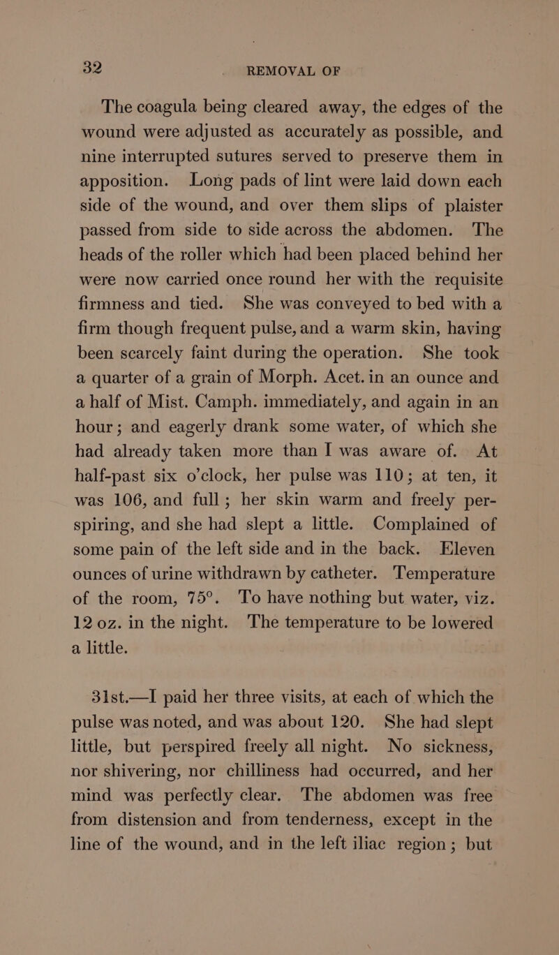 The coagula being cleared away, the edges of the wound were adjusted as accurately as possible, and nine interrupted sutures served to preserve them in apposition. Long pads of lint were laid down each side of the wound, and over them slips of plaister passed from side to side across the abdomen. The heads of the roller which had been placed behind her were now carried once round her with the requisite firmness and tied. She was conveyed to bed with a firm though frequent pulse, and a warm skin, having been scarcely faint during the operation. She took a quarter of a grain of Morph. Acet.in an ounce and a half of Mist. Camph. immediately, and again in an hour; and eagerly drank some water, of which she had already taken more than I was aware of. At half-past six o’clock, her pulse was 110; at ten, it was 106, and full; her skin warm and freely per- spiring, and she had slept a little. Complained of some pain of the left side and in the back. Eleven ounces of urine withdrawn by catheter. Temperature of the room, 75°. To have nothing but water, viz. 12 0z. in the night. ‘The temperature to be lowered a little. 31st.—lI paid her three visits, at each of which the pulse was noted, and was about 120. She had slept little, but perspired freely all night. No sickness, nor shivering, nor chilliness had occurred, and her mind was perfectly clear. The abdomen was free from distension and from tenderness, except in the line of the wound, and in the left iliac region; but