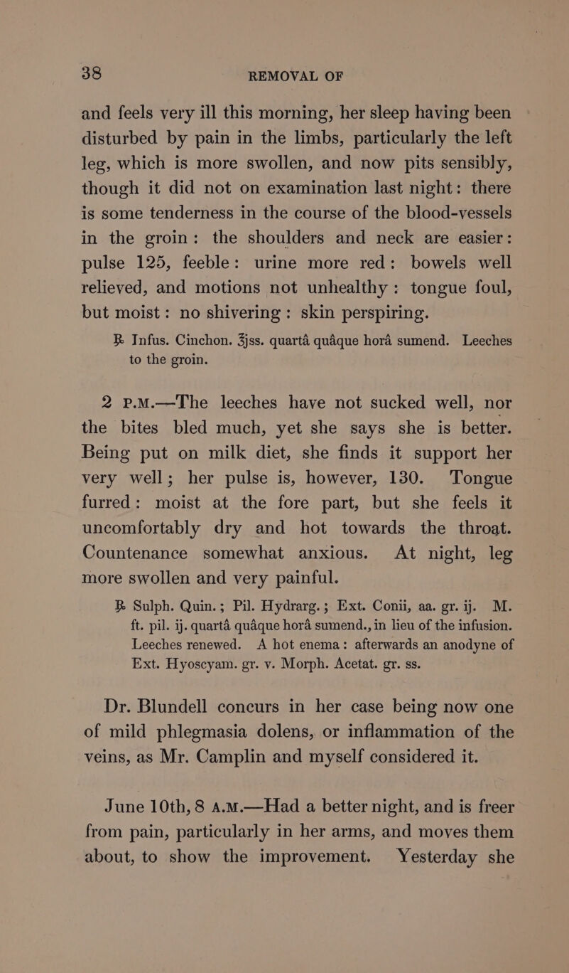 and feels very ill this morning, her sleep having been disturbed by pain in the limbs, particularly the left leg, which is more swollen, and now pits sensibly, though it did not on examination last night: there is some tenderness in the course of the blood-vessels in the groin: the shoulders and neck are easier: pulse 125, feeble: urine more red: bowels well relieved, and motions not unhealthy: tongue foul, but moist: no shivering : skin perspiring. RB Infus. Cinchon. 3jss. quarté quaque hora sumend. Leeches to the groin. 2 p.M.—The leeches have not sucked well, nor the bites bled much, yet she says she is better. Being put on milk diet, she finds it support her very well; her pulse is, however, 130. Tongue furred: moist at the fore part, but she feels it uncomfortably dry and hot towards the throat. Countenance somewhat anxious. At night, leg more swollen and very painful. RB Sulph. Quin.; Pil. Hydrarg.; Ext. Conii, aa. gr. ij. M. ft. pil. ij. quarta quaque hora sumend., in lieu of the infusion. Leeches renewed. A hot enema: afterwards an anodyne of Ext. Hyoscyam. gr. v. Morph. Acetat. gr. ss. Dr. Blundell concurs in her case being now one of mild phlegmasia dolens, or inflammation of the veins, as Mr. Camplin and myself considered it. June 10th, 8 a.m.—Had a better night, and is freer from pain, particularly in her arms, and moves them about, to show the improvement. Yesterday she