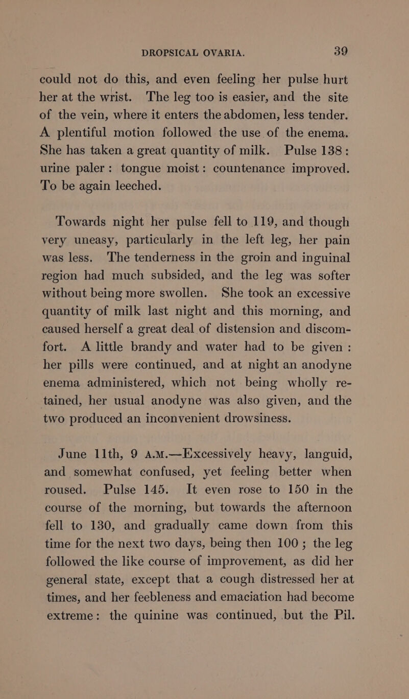 could not do this, and even feeling her pulse hurt her at the wrist. The leg too is easier, and the site of the vein, where it enters the abdomen, less tender. A plentiful motion followed the use of the enema. She has taken a great quantity of milk. Pulse 138: urine paler: tongue moist: countenance improved. To be again leeched. Towards night her pulse fell to 119, and though very uneasy, particularly in the left leg, her pain was less. ‘The tenderness in the groin and inguinal region had much subsided, and the leg was softer without being more swollen. She took an excessive quantity of milk last night and this morning, and caused herself a great deal of distension and discom- fort. A little brandy and water had to be given: her pills were continued, and at night an anodyne enema administered, which not being wholly re- tained, her usual anodyne was also given, and the two produced an inconvenient drowsiness. June llth, 9 a.M.—Excessively heavy, languid, and somewhat confused, yet feeling better when roused. Pulse 145. It even rose to 150 in the course of the morning, but towards the afternoon fell to 130, and gradually came down from this time for the next two days, being then 100; the leg followed the like course of improvement, as did her general state, except that a cough distressed her at times, and her feebleness and emaciation had become extreme: the quinine was continued, but the Pil.