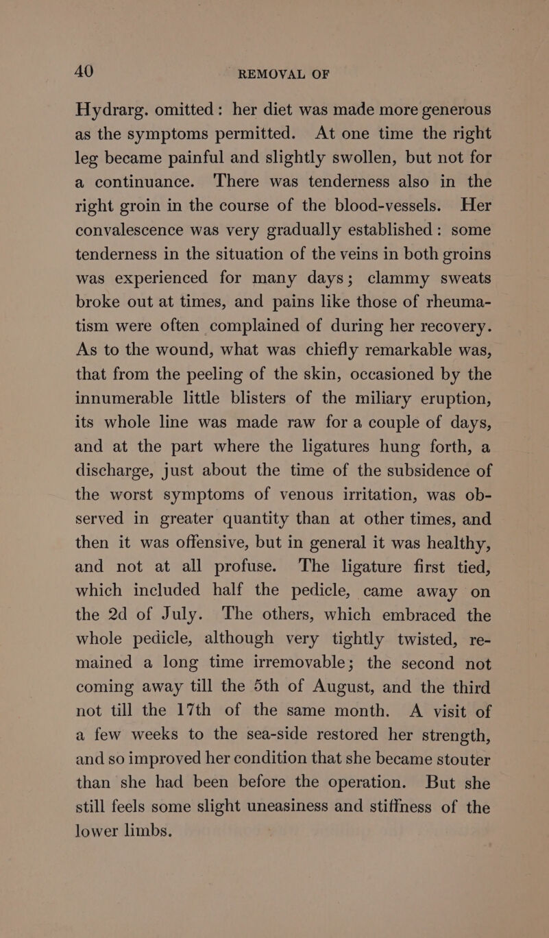 Hydrarg. omitted: her diet was made more generous as the symptoms permitted. At one time the right leg became painful and slightly swollen, but not for a continuance. ‘There was tenderness also in the right groin in the course of the blood-vessels. Her convalescence was very gradually established: some tenderness in the situation of the veins in both groins was experienced for many days; clammy sweats broke out at times, and pains like those of rheuma- tism were often complained of during her recovery. As to the wound, what was chiefly remarkable was, that from the peeling of the skin, occasioned by the innumerable little blisters of the miliary eruption, its whole line was made raw for a couple of days, and at the part where the ligatures hung forth, a discharge, Just about the time of the subsidence of the worst symptoms of venous irritation, was ob- served in greater quantity than at other times, and then it was offensive, but in general it was healthy, and not at all profuse. ‘The ligature first tied, which included half the pedicle, came away on the 2d of July. The others, which embraced the whole pedicle, although very tightly twisted, re- mained a long time irremovable; the second not coming away till the 5th of August, and the third not till the 17th of the same month. A visit of a few weeks to the sea-side restored her strength, and so improved her condition that she became stouter than she had been before the operation. But she still feels some slight uneasiness and stiffness of the lower limbs.