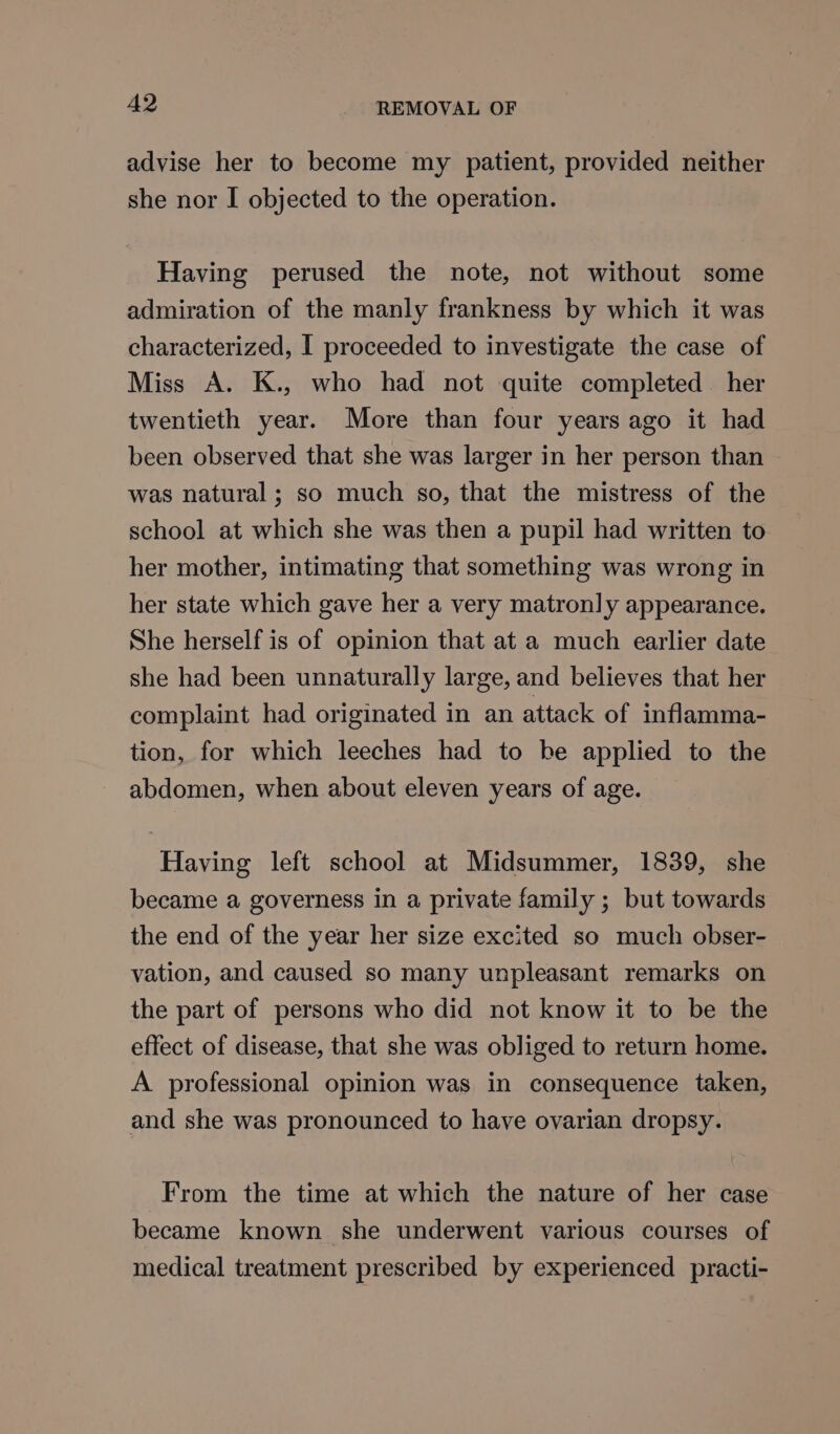 advise her to become my patient, provided neither she nor I objected to the operation. Having perused the note, not without some admiration of the manly frankness by which it was characterized, I proceeded to investigate the case of Miss A. K., who had not quite completed her twentieth year. More than four years ago it had been observed that she was larger in her person than was natural ; so much so, that the mistress of the school at which she was then a pupil had written to her mother, intimating that something was wrong in her state which gave her a very matronly appearance. She herself is of opinion that at a much earlier date she had been unnaturally large, and believes that her complaint had originated in an attack of inflamma- tion, for which leeches had to be applied to the abdomen, when about eleven years of age. Having left school at Midsummer, 1839, she became a governess in a private family ; but towards the end of the year her size excited so much obser- vation, and caused so many unpleasant remarks on the part of persons who did not know it to be the effect of disease, that she was obliged to return home. A professional opinion was in consequence taken, and she was pronounced to have ovarian dropsy. From the time at which the nature of her case became known she underwent various courses of medical treatment prescribed by experienced practi-