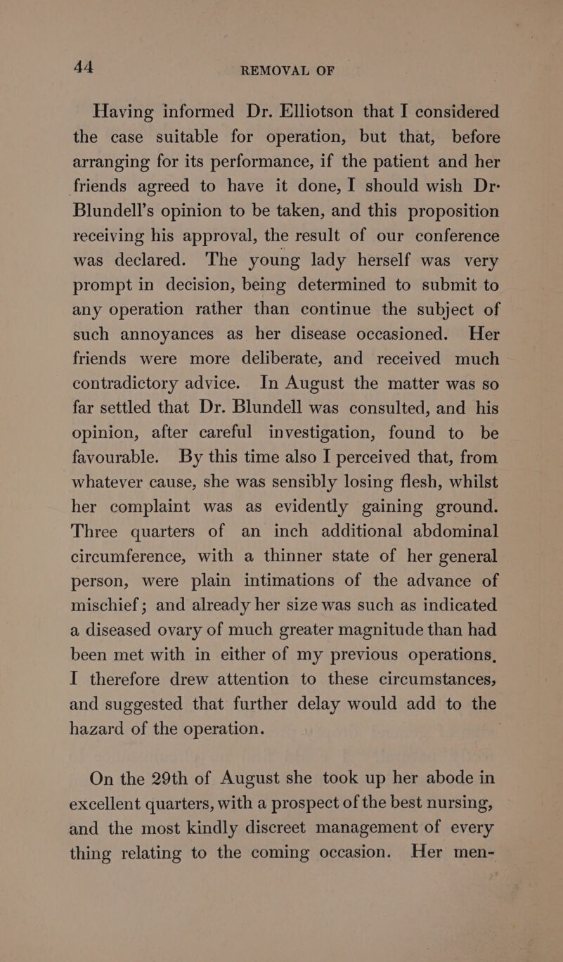 Having informed Dr. Elliotson that I considered the case suitable for operation, but that, before arranging for its performance, if the patient and her friends agreed to have it done, I should wish Dr- Blundell’s opinion to be taken, and this proposition receiving his approval, the result of our conference was declared. The young lady herself was very prompt in decision, being determined to submit to any operation rather than continue the subject of such annoyances as her disease occasioned. Her friends were more deliberate, and received much contradictory advice. In August the matter was so far settled that Dr. Blundell was consulted, and his opinion, after careful investigation, found to be favourable. By this time also I perceived that, from whatever cause, she was sensibly losing flesh, whilst her complaint was as evidently gaining ground. Three quarters of an inch additional abdominal circumference, with a thinner state of her general person, were plain intimations of the advance of mischief; and already her size was such as indicated a, diseased ovary of much greater magnitude than had been met with in either of my previous operations, I therefore drew attention to these circumstances, and suggested that further delay would add to the hazard of the operation. | On the 29th of August she took up her abode in excellent quarters, with a prospect of the best nursing, and the most kindly discreet management of every thing relating to the coming occasion. Her men-