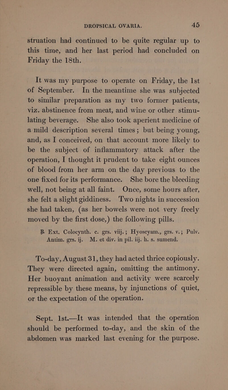 struation had continued to be quite regular up to this time, and her last period had concluded on Friday the 18th. It was my purpose to operate on Friday, the Ist of September. In the meantime she was subjected to similar preparation as my two former patients, viz. abstinence from meat, and wine or other stimu- lating beverage. She also took aperient medicine of a mild description several times; but being young, and, as I conceived, on that account more likely to be the subject of inflammatory attack after the operation, I thought it prudent to take eight ounces of blood from her arm on the day previous to the one fixed for its performance. She bore the bleeding well, not being at all faint. Once, some hours after, she felt a slight giddiness. ‘Two nights in succession she had taken, (as her bowels were not very freely moved by the first dose,) the following pills. R Ext. Colocynth. c. grs. vij.; Hyoscyam., grs. v.; Pulv. Antim. grs. ij. M. et div. in pil. ij. h. s. sumend. To-day, August 31, they had acted thrice copiously. They were directed again, omitting the antimony. Her buoyant animation and activity were scarcely repressible by these means, by injunctions of quiet, or the expectation of the operation. Sept. Ist.—It was intended that the operation should be performed to-day, and the skin of the abdomen was marked last evening for the purpose.