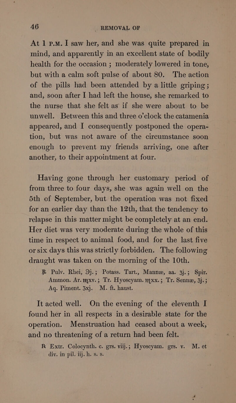 At 1 p.m. I saw her, and she was quite prepared in mind, and apparently in an excellent state of bodily health for the occasion ; moderately lowered in tone, but with a calm soft pulse of about 80. The action of the pills had been attended by a little griping ; and, soon after I had left the house, she remarked to the nurse that she felt as’ if she were about to be unwell. Between this and three o’clock the catamenia appeared, and I consequently postponed the opera- tion, but was not aware of the circumstance soon enough to prevent my friends arriving, one after another, to their appointment at four. Having gone through her customary period of from three to four days, she was again well on the 5th of September, but the operation was not fixed for an earlier day than the 12th, that the tendency to relapse in this matter might be completely at an end. Her diet was very moderate during the whole of this time in respect to animal food, and for the last five or six days this was strictly forbidden. The following draught was taken on the morning of the 10th. &amp; Pulv. Rhei, 9j.; Potass. Tart., Manne, aa. 3j.; Spir. Ammon. Ar. mxv.; Tr. Hyoscyam. mxx.; Tr. Senne, 3j.; Aq. Piment. 3xj. M. ft. haust. It acted well. On the evening of the eleventh I found her in all respects in a desirable state for the operation. Menstruation had ceased about a week, and no threatening of a return had been felt. K Extr. Colocynth. c. grs. viij.; Hyoscyam. grs. v. M. et div. im pil ij. hi. ses: