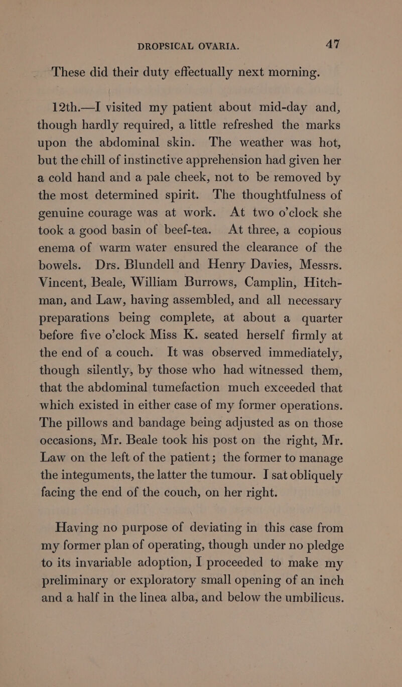 These did their duty effectually next morning. 12th.—I visited my patient about mid-day and, though hardly required, a little refreshed the marks upon the abdominal skin. The weather was hot, but the chill of instinctive apprehension had given her -a cold hand and a pale cheek, not to be removed by the most determined spirit. The thoughtfulness of genuine courage was at work. At two o’clock she took a good basin of beef-tea. At three, a copious enema of warm water ensured the clearance of the bowels. Drs. Blundell and Henry Davies, Messrs. Vincent, Beale, William Burrows, Camplin, Hitch- man, and Law, having assembled, and all necessary preparations being complete, at about a quarter before five o’clock Miss K. seated herself firmly at the end of a couch. It was observed immediately, though silently, by those who had witnessed them, that the abdominal tumefaction much exceeded that which existed in either case of my former operations. The pillows and bandage being adjusted as on those occasions, Mr. Beale took his post on the right, Mr. Law on the left of the patient; the former to manage the integuments, the latter the tumour. I sat obliquely facing the end of the couch, on her right. Having no purpose of deviating in this case from my former plan of operating, though under no pledge to its invariable adoption, I proceeded to make my preliminary or exploratory small opening of an inch and a half in the linea alba, and below the umbilicus.