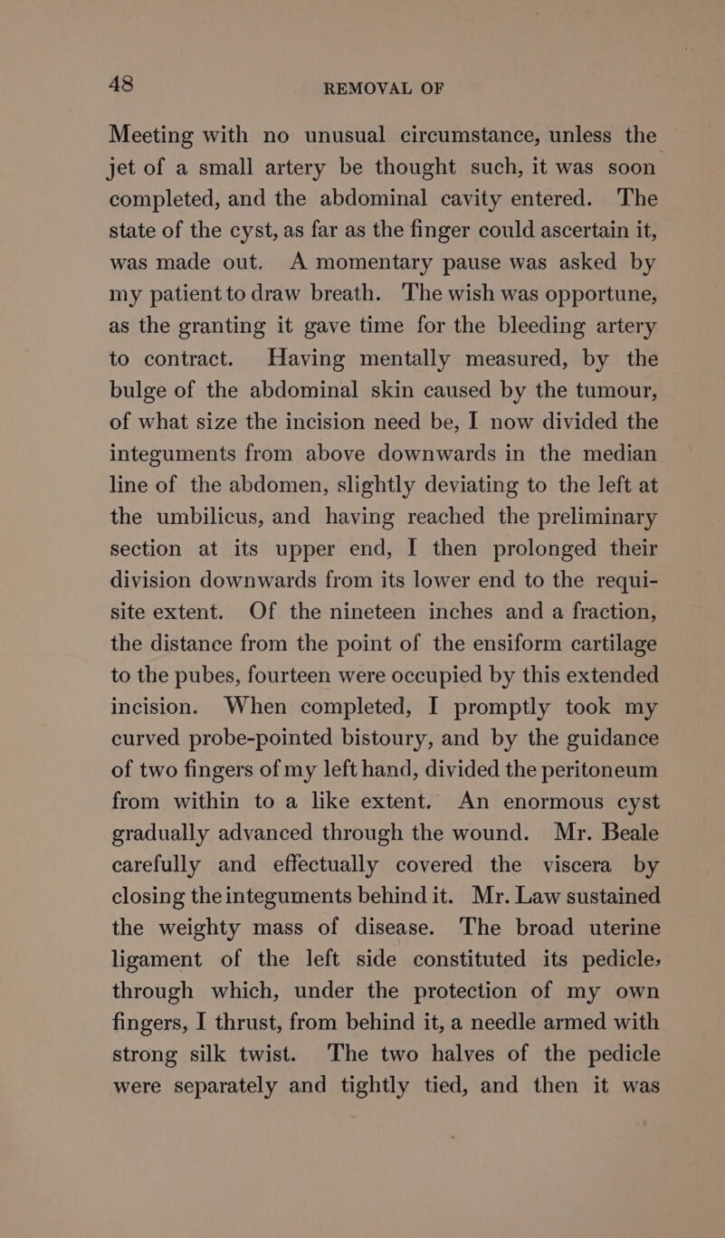 Meeting with no unusual circumstance, unless the — jet of a small artery be thought such, it was soon. completed, and the abdominal cavity entered. ‘The state of the cyst, as far as the finger could ascertain it, was made out. A momentary pause was asked by my patient to draw breath. The wish was opportune, as the granting it gave time for the bleeding artery to contract. Having mentally measured, by the bulge of the abdominal skin caused by the tumour, of what size the incision need be, I now divided the integuments from above downwards in the median line of the abdomen, slightly deviating to the left at the umbilicus, and having reached the preliminary section at its upper end, I then prolonged their division downwards from its lower end to the requi- site extent. Of the nineteen inches and a fraction, the distance from the point of the ensiform cartilage to the pubes, fourteen were occupied by this extended incision. When completed, I promptly took my curved probe-pointed bistoury, and by the guidance of two fingers of my left hand, divided the peritoneum from within to a like extent. An enormous cyst gradually advanced through the wound. Mr. Beale carefully and effectually covered the viscera by closing the integuments behind it. Mr. Law sustained the weighty mass of disease. The broad uterine ligament of the left side constituted its pedicle, through which, under the protection of my own fingers, I thrust, from behind it, a needle armed with strong silk twist. The two halves of the pedicle were separately and tightly tied, and then it was