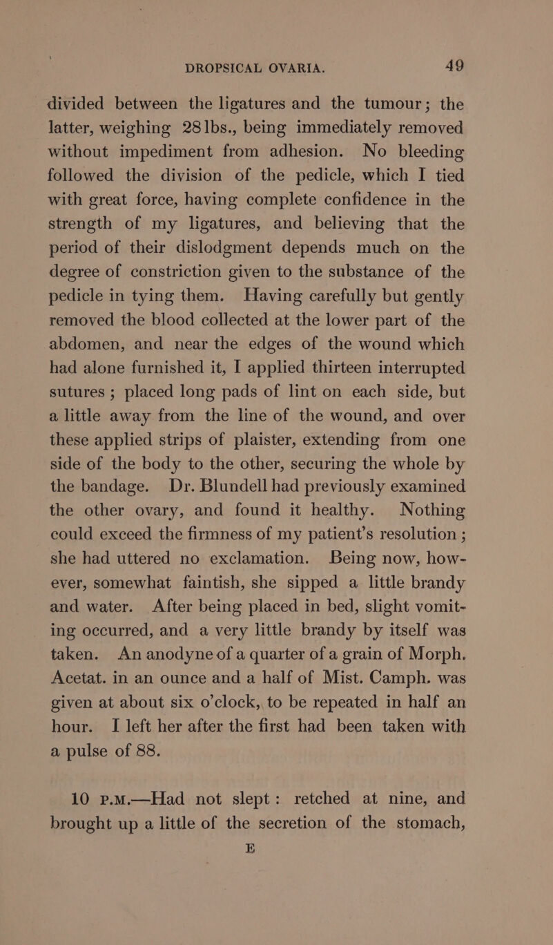 divided between the ligatures and the tumour; the latter, weighing 28lbs., being immediately removed without impediment from adhesion. No bleeding followed the division of the pedicle, which I tied with great force, having complete confidence in the strength of my ligatures, and believing that the period of their dislodgment depends much on the degree of constriction given to the substance of the pedicle in tying them. Having carefully but gently removed the blood collected at the lower part of the abdomen, and near the edges of the wound which had alone furnished it, I applied thirteen interrupted sutures ; placed long pads of lint on each side, but a little away from the line of the wound, and over these applied strips of plaister, extending from one side of the body to the other, securing the whole by the bandage. Dr. Blundell had previously examined the other ovary, and found it healthy. Nothing could exceed the firmness of my patient’s resolution ; she had uttered no exclamation. Being now, how- ever, somewhat faintish, she sipped a little brandy and water. After being placed in bed, slight vomit- ing occurred, and a very little brandy by itself was taken. An anodyne of a quarter of a grain of Morph. Acetat. in an ounce and a half of Mist. Camph. was given at about six o’clock,, to be repeated in half an hour. I left her after the first had been taken with a pulse of 88. 10 p.m.—Had not slept: retched at nine, and brought up a little of the secretion of the stomach, E
