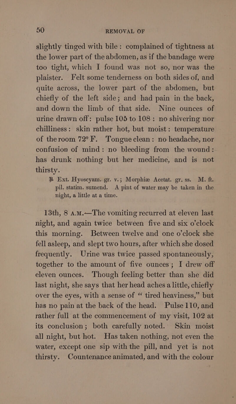 slightly tinged with bile: complained of tightness at the lower part of the abdomen, as if the bandage were too tight, which I found was not so, nor was the plaister. Felt some tenderness on both sides of, and quite across, the lower part of the abdomen, but chiefly of the left side; and had pain in the back, and down the limb of that side. Nine ounces of urine drawn off: pulse 105 to 108: no shivering nor chilliness: skin rather hot, but moist: temperature of theroom 72°F. Tongue clean: no headache, nor confusion of mind: no bleeding from the wound: has drunk nothing but her medicine, and is not thirsty. R Ext. Hyoscyam. gr. v.; Morphie Acetat. gr.ss. M. ft. pi. statim. sumend. A pint of water may be taken in the night, a little at a time. 13th, 8 A.m.—The vomiting recurred at eleven last night, and again twice between five and six o'clock this morning. Between twelve and one o’clock she fell asleep, and slept two hours, after which she dosed frequently. Urine was twice passed spontaneously, together to the amount of five ounces; I drew off eleven ounces. ‘Though feeling better than she did last night, she says that her head aches a little, chiefly over the eyes, with a sense of “ tired heaviness,” but has no pain at the back of the head. Pulse 110, and rather full at the commencement of my visit, 102 at its conclusion; both carefully noted. Skin moist all night, but hot. Has taken nothing, not even the water, except one sip with the pill, and yet is not thirsty. Countenance animated, and with the colour