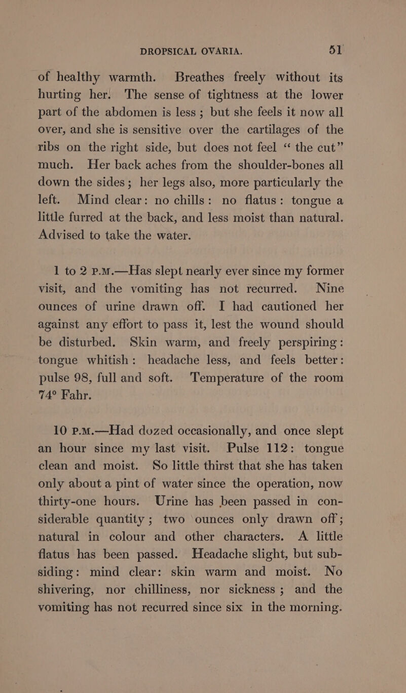 of healthy warmth. Breathes freely without its hurting her. The sense of tightness at the lower part of the abdomen is less ; but she feels it now all over, and she is sensitive over the cartilages of the ribs on the right side, but does not feel “ the cut” much. Her back aches from the shoulder-bones all down the sides; her legs also, more particularly the left. Mind clear: no chills: no flatus: tongue a little furred at the back, and less moist than natural. Advised to take the water. 1 to 2 p.m.—Has slept nearly ever since my former visit, and the vomiting has not recurred. Nine ounces of urine drawn off. I had cautioned her against any effort to pass it, lest the wound should be disturbed. Skin warm, and freely perspiring: tongue whitish: headache less, and feels better: pulse 98, full and soft. Temperature of the room 74° Fahr. 10 p.m.—Had dozed occasionally, and once slept an hour since my last visit. Pulse 112: tongue clean and moist. So little thirst that she has taken only about a pint of water since the operation, now thirty-one hours. Urine has been passed in con- siderable quantity ; two ounces only drawn off; natural in colour and other characters. A little flatus has been passed. Headache slight, but sub- siding: mind clear: skin warm and moist. No shivering, nor chilliness, nor sickness; and the vomiting has not recurred since six in the morning.