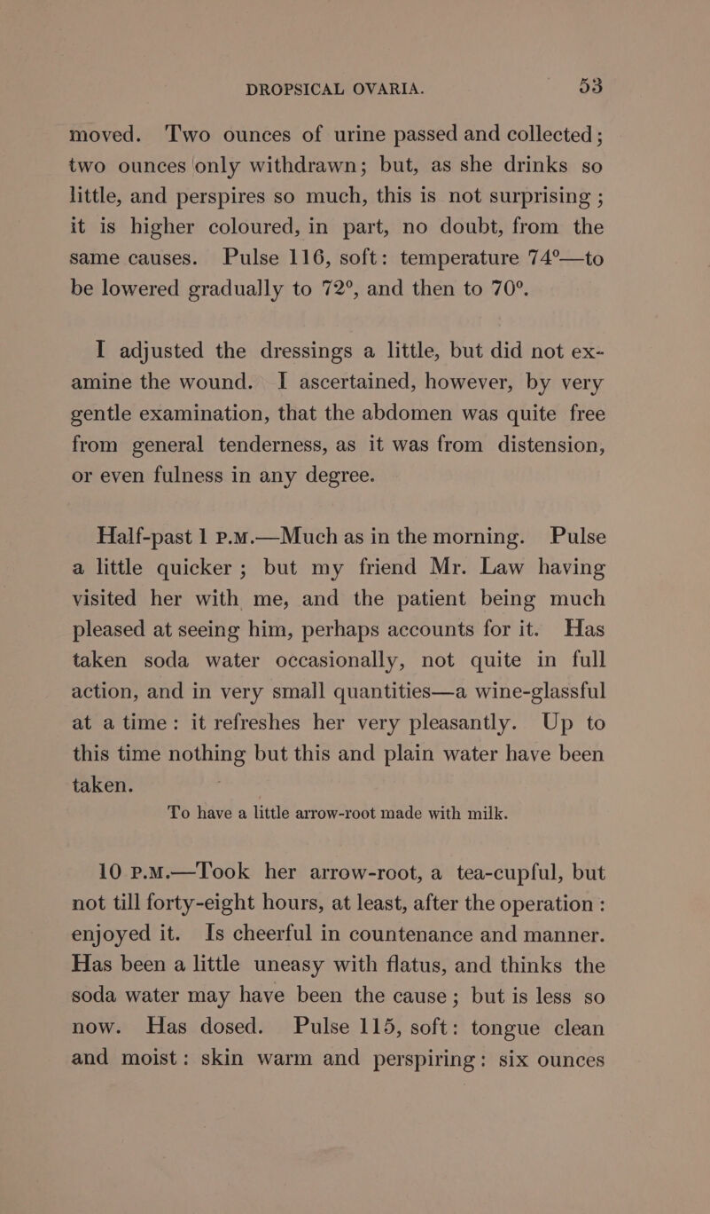 moved. ‘Two ounces of urine passed and collected ; two ounces only withdrawn; but, as she drinks so little, and perspires so much, this is not surprising ; it is higher coloured, in part, no doubt, from the same causes. Pulse 116, soft: temperature 74°—to be lowered gradually to 72°, and then to 70°. I adjusted the dressings a little, but did not ex- amine the wound. I ascertained, however, by very gentle examination, that the abdomen was quite free from general tenderness, as it was from distension, or even fulness in any degree. Half-past 1 p.m.—Much as in the morning. Pulse a little quicker ; but my friend Mr. Law having visited her with me, and the patient being much pleased at seeing him, perhaps accounts for it. Has taken soda water occasionally, not quite in full action, and in very small quantities—a wine-glassful at atime: it refreshes her very pleasantly. Up to this time nothing but this and plain water have been taken. | To have a little arrow-root made with milk. 10 p.M.—Took her arrow-root, a tea-cupful, but not till forty-eight hours, at least, after the operation : enjoyed it. Is cheerful in countenance and manner. Has been a little uneasy with flatus, and thinks the soda water may have been the cause; but is less so now. Has dosed. Pulse 115, soft: tongue clean and moist: skin warm and perspiring: six ounces
