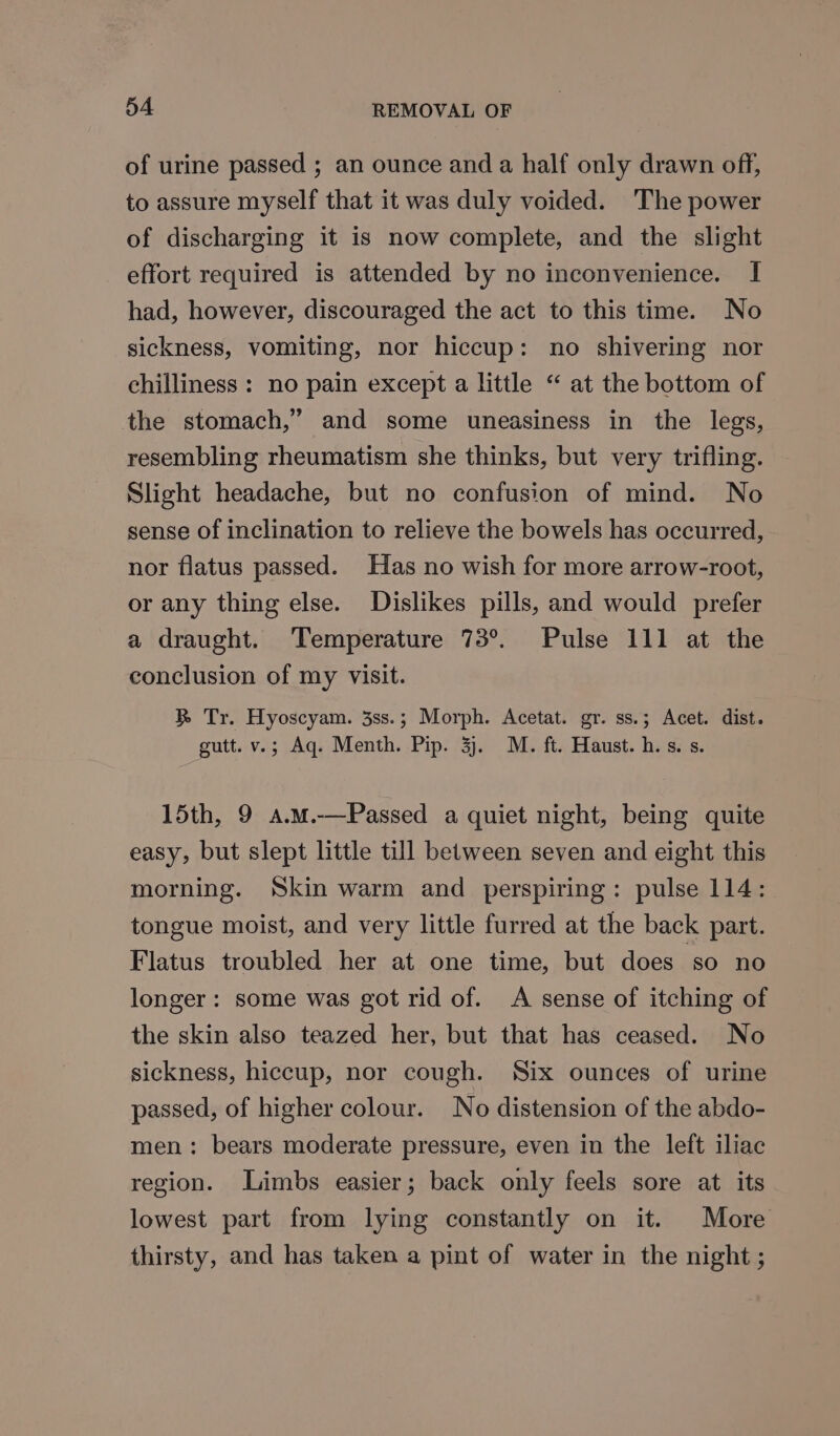 of urine passed ; an ounce and a half only drawn off, to assure myself that it was duly voided. The power of discharging it is now complete, and the slight effort required is attended by no inconvenience. I had, however, discouraged the act to this time. No sickness, vomiting, nor hiccup: no shivering nor chilliness : no pain except a little “ at the bottom of the stomach,” and some uneasiness in the legs, resembling rheumatism she thinks, but very trifling. Slight headache, but no confusion of mind. No sense of inclination to relieve the bowels has occurred, nor flatus passed. Has no wish for more arrow-root, or any thing else. Dislikes pills, and would prefer a draught. Temperature 73°. Pulse 111 at the conclusion of my visit. RB Tr. Hyoscyam. 3ss.; Morph. Acetat. gr. ss.; Acet. dist. gutt. v.; Aq. Menth. Pip. 3). M. ft. Haust.h.s. s. 15th, 9 a.m.-—Passed a quiet night, being quite easy, but slept little till between seven and eight this morning. Skin warm and perspiring: pulse 114: tongue moist, and very little furred at the back part. Flatus troubled her at one time, but does ‘so no longer: some was got rid of. A sense of itching of the skin also teazed her, but that has ceased. No sickness, hiccup, nor cough. Six ounces of urine passed, of higher colour. No distension of the abdo- men: bears moderate pressure, even in the left iliac region. Limbs easier; back only feels sore at its lowest part from lying constantly on it. More thirsty, and has taken a pint of water in the night ;