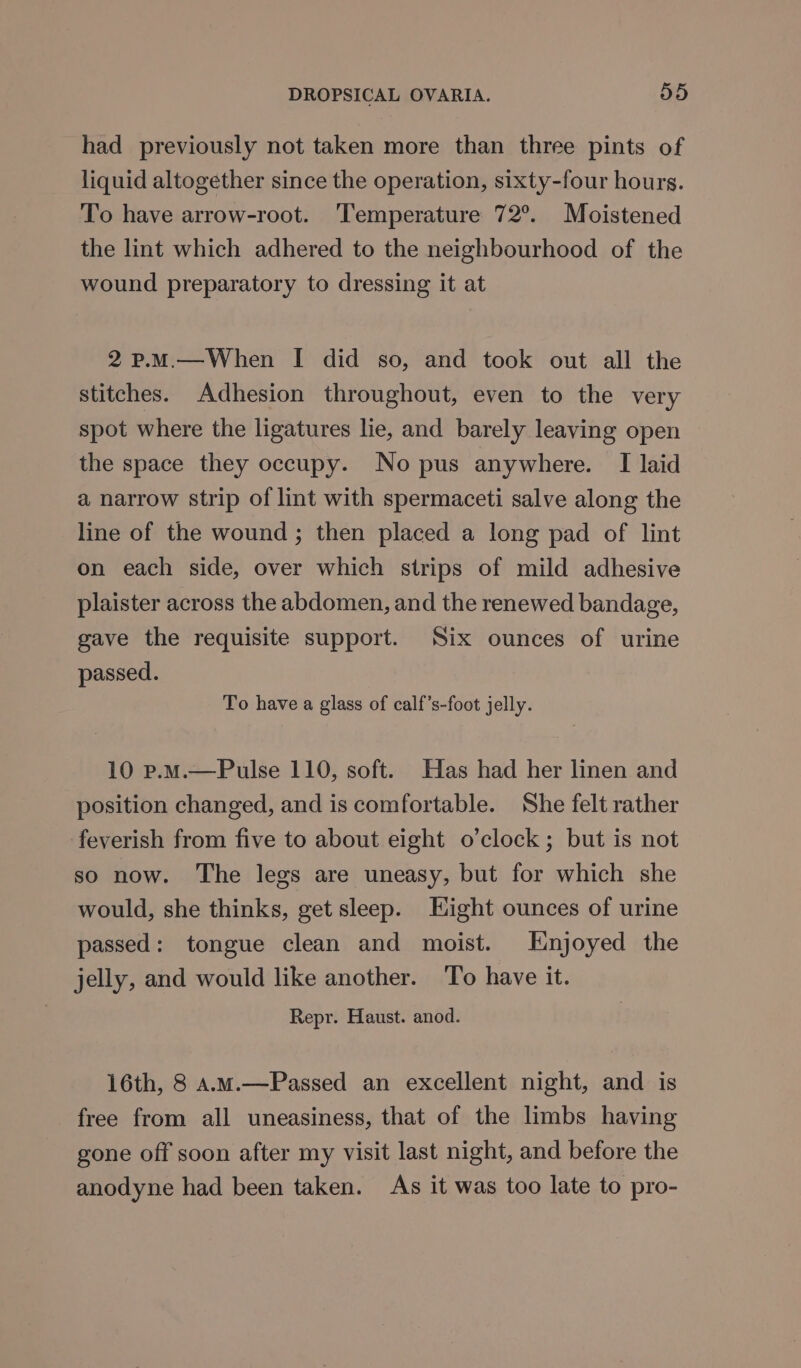 had previously not taken more than three pints of liquid altogether since the operation, sixty-four hours. To have arrow-root. ‘Temperature 72°. Moistened the lint which adhered to the neighbourhood of the wound preparatory to dressing it at 2p.M.—When I did so, and took out all the stitches. Adhesion throughout, even to the very spot where the ligatures lie, and barely leaving open the space they occupy. No pus anywhere. [ laid a narrow strip of lint with spermaceti salve along the line of the wound ; then placed a long pad of lint on each side, over which strips of mild adhesive plaister across the abdomen, and the renewed bandage, gave the requisite support. Six ounces of urine passed. To have a glass of calf’s-foot jelly. 10 p.M.—Pulse 110, soft. Has had her linen and position changed, and is comfortable. She felt rather feverish from five to about eight o’clock; but is not so now. The legs are uneasy, but for which she would, she thinks, get sleep. Eight ounces of urine passed: tongue clean and moist. Enjoyed the jelly, and would like another. To have it. Repr. Haust. anod. 16th, 8 a.m.—Passed an excellent night, and is free from all uneasiness, that of the limbs having gone off soon after my visit last night, and before the anodyne had been taken. As it was too late to pro-