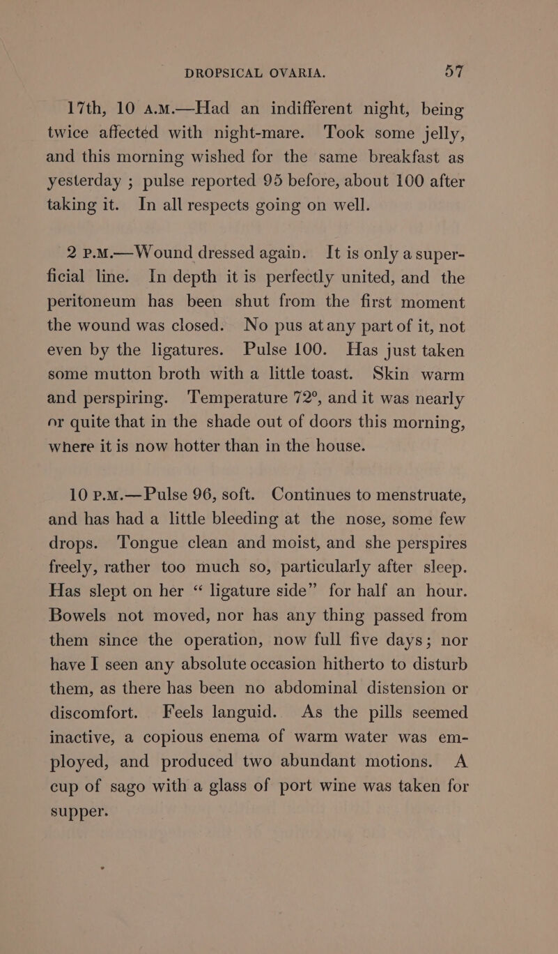 17th, 10 a.m.—Had an indifferent night, being twice affected with night-mare. Took some jelly, and this morning wished for the same breakfast as yesterday ; pulse reported 95 before, about 100 after taking it. In all respects going on well. 2 p.M.—Wound dressed again. It is only a super- ficial line. In depth it is perfectly united, and the peritoneum has been shut from the first moment the wound was closed. No pus atany part of it, not even by the ligatures. Pulse 100. Has just taken some mutton broth with a little toast. Skin warm and perspiring. ‘Temperature 72°, and it was nearly or quite that in the shade out of doors this morning, where it is now hotter than in the house. 10 p.M.— Pulse 96, soft. Continues to menstruate, and has had a little bleeding at the nose, some few drops. ‘Tongue clean and moist, and she perspires freely, rather too much so, particularly after sleep. Has slept on her “ ligature side” for half an hour. Bowels not moved, nor has any thing passed from them since the operation, now full five days; nor have I seen any absolute occasion hitherto to disturb them, as there has been no abdominal distension or discomfort. Feels languid. As the pills seemed inactive, a copious enema of warm water was em- ployed, and produced two abundant motions. A cup of sago with a glass of port wine was taken for supper.