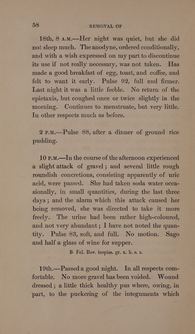 18th, 8 A.m.—Her night was quiet, but she did not sleep much. The anodyne, ordered conditionally, and with a wish expressed on my part to discontinue its use if not really necessary, was not taken. Has made a good breakfast of egg, toast, and coffee, and felt to want it early. Pulse 92, full and firmer. Last night it was a little feeble. No return of the epistaxis, but coughed once or twice slightly in the morning. Continues to menstruate, but very little. In other respects much as before. 2 p.M.—Pulse 88, after a dinner of ground rice pudding. 10 p.m.—In the course of the afternoon experienced a slight attack of gravel; and several little rough roundish concretions, consisting apparently of uric acid, were passed. She had taken soda water occa- sionally, in small quantities, during the last three days; and the alarm which this attack caused her being removed, she was directed to take it more freely. The urine had been rather high-coloured, and not very abundant; I have not noted the quan- tity. Pulse 83, soft, and full, No motion. Sago and half a glass of wine for supper. R Fel. Bov. inspiss. gr. x. h.s. s. 19th.—Passed a good night. In all respects com- fortable. No more gravel has been voided. Wound dressed ; a little thick healthy pus where, owing, in part, to the puckering of the integuments which