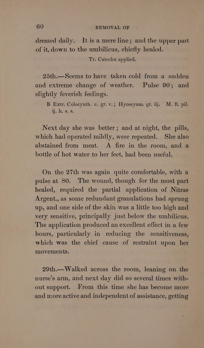 dressed daily. It is a mere line; and the upper part of it, down to the umbilicus, chiefly healed. Tr. Catechu applied. 25th.—Seems to have taken cold from a sudden and extreme change of weather. Pulse 90; and slightly feverish feelings. B Extr. Colocynth. c. gr. v.; Hyoscyam. gr. ij. M. ft. pil. Ase. ; Next day she was better; and at night, the pills, which had operated mildly, were repeated. She also abstained from meat. A fire in the room, and a bottle of hot water to her feet, had been useful. On the 27th was again quite comfortable, with a pulse at 80. The wound, though for the most part healed, required the partial application of Nitras Argent., as some redundant granulations had sprung up, and one side of the skin was a little too high and very sensitive, principally just below the umbilicus. The application produced an excellent effect in a few hours, particularly in reducing the sensitiveness, which was the chief cause of restraint upon her movements. 29th.— Walked across the room, leaning on the nurse’s arm, and next day did so several times with- out support. From this time she has become more and more active and independent of assistance, getting