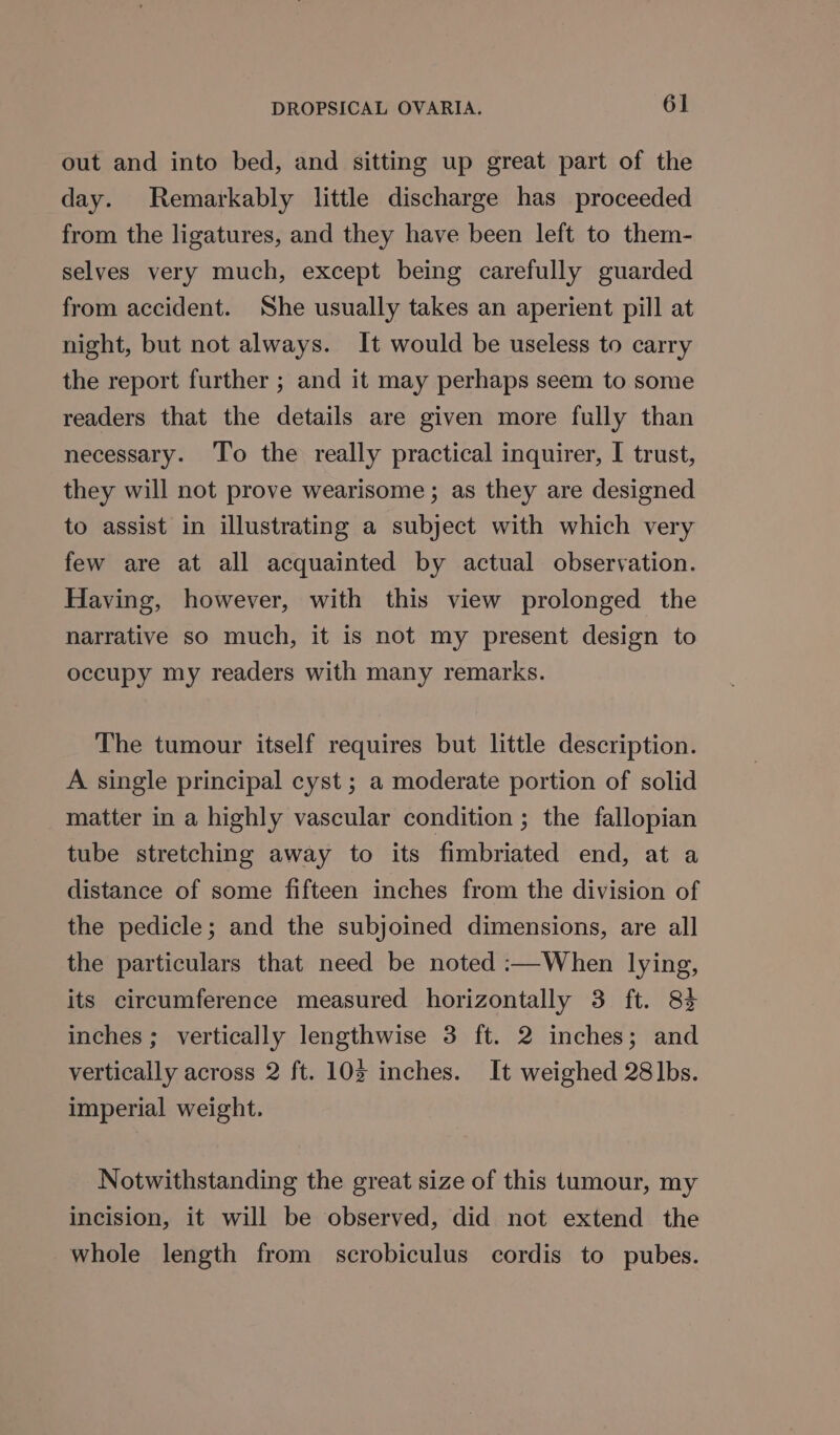 out and into bed, and sitting up great part of the day. Remarkably little discharge has proceeded from the ligatures, and they have been left to them- selves very much, except being carefully guarded from accident. She usually takes an aperient pill at night, but not always. It would be useless to carry the report further ; and it may perhaps seem to some readers that the details are given more fully than necessary. ‘To the really practical inquirer, I trust, they will not prove wearisome; as they are designed to assist in illustrating a subject with which very few are at all acquainted by actual observation. Having, however, with this view prolonged the narrative so much, it is not my present design to occupy my readers with many remarks. The tumour itself requires but little description. A single principal cyst ; a moderate portion of solid matter in a highly vascular condition ; the fallopian tube stretching away to its fimbriated end, at a distance of some fifteen inches from the division of the pedicle; and the subjoined dimensions, are all the particulars that need be noted :—When lying, its circumference measured horizontally 3 ft. 83 inches ; vertically lengthwise 3 ft. 2 inches; and vertically across 2 ft. 102 inches. It weighed 28 lbs. imperial weight. Notwithstanding the great size of this tumour, my incision, it will be observed, did not extend the whole length from scrobiculus cordis to pubes.