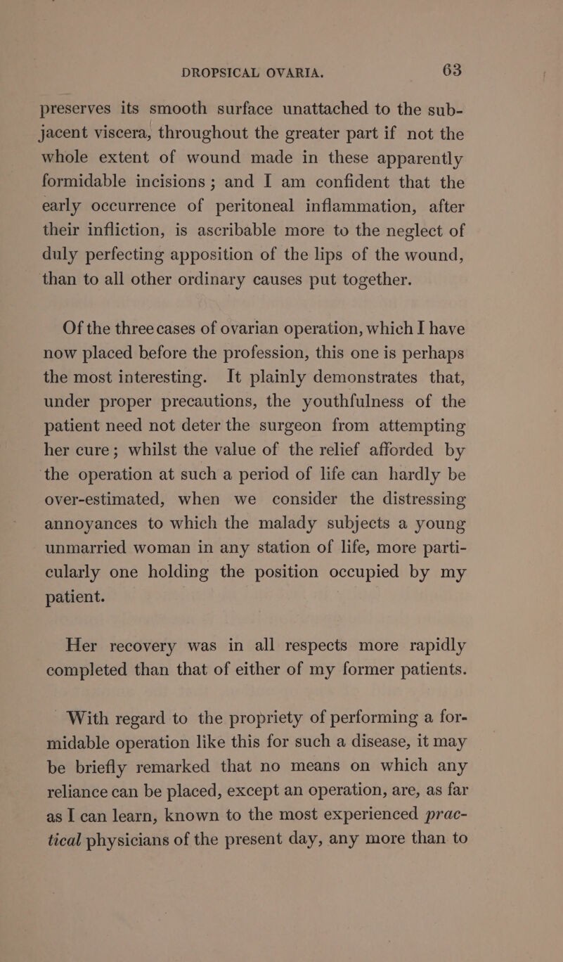 preserves its smooth surface unattached to the sub- jacent viscera, throughout the greater part if not the whole extent of wound made in these apparently formidable incisions ; and I am confident that the early occurrence of peritoneal inflammation, after their infliction, is ascribable more to the neglect of duly perfecting apposition of the lips of the wound, than to all other ordinary causes put together. Of the three cases of ovarian operation, which I have now placed before the profession, this one is perhaps the most interesting. It plainly demonstrates that, under proper precautions, the youthfulness of the patient need not deter the surgeon from attempting her cure; whilst the value of the relief afforded by the operation at such a period of life can hardly be over-estimated, when we consider the distressing annoyances to which the malady subjects a young unmarried woman in any station of life, more parti- cularly one holding the position occupied by my patient. Her recovery was in all respects more rapidly completed than that of either of my former patients. With regard to the propriety of performing a for- midable operation like this for such a disease, it may be briefly remarked that no means on which any reliance can be placed, except an operation, are, as far as | can learn, known to the most experienced prac- tical physicians of the present day, any more than to