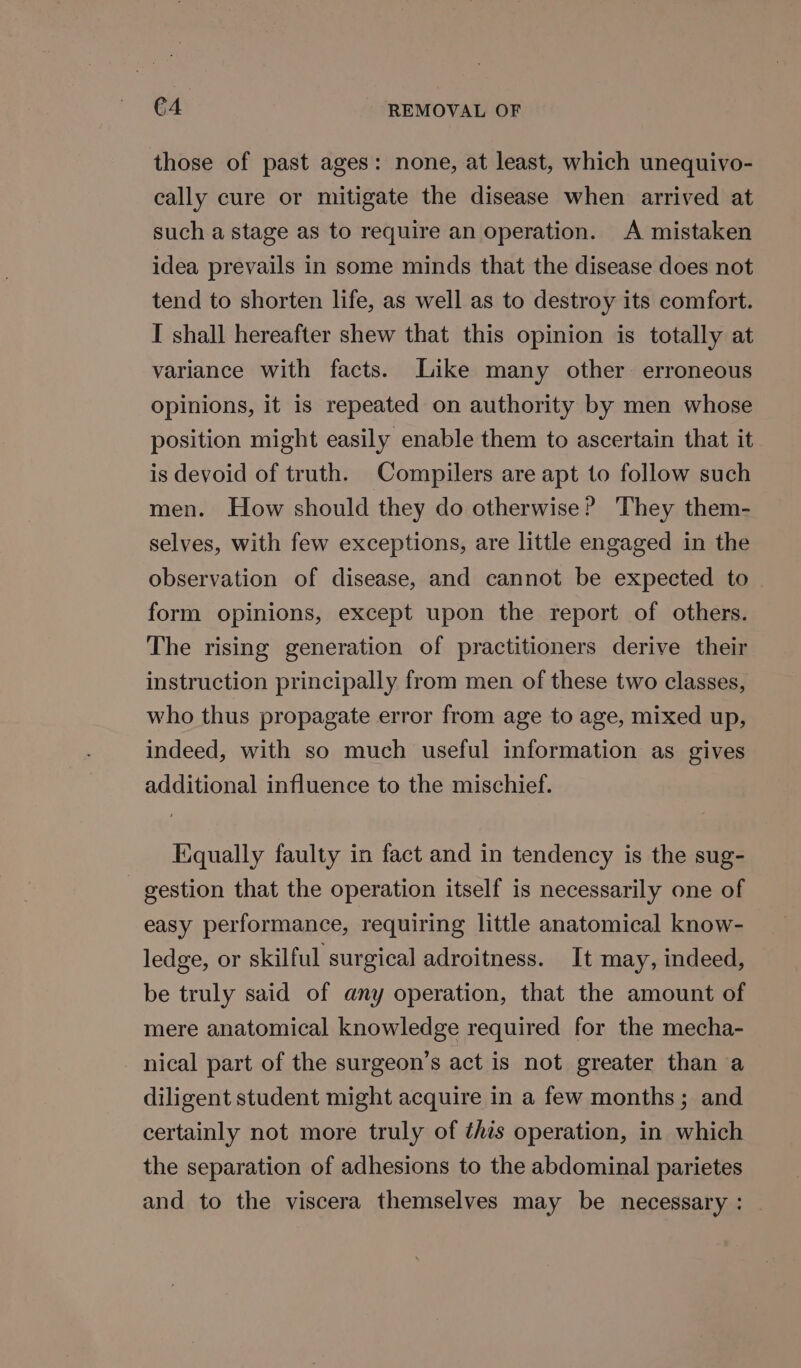 those of past ages: none, at least, which unequivo- cally cure or mitigate the disease when arrived at such a stage as to require an operation. A mistaken idea prevails in some minds that the disease does not tend to shorten life, as well as to destroy its comfort. I shall hereafter shew that this opinion is totally at variance with facts. Like many other erroneous opinions, it is repeated on authority by men whose position might easily enable them to ascertain that it is devoid of truth. Compilers are apt to follow such men. How should they do otherwise? They them- selves, with few exceptions, are little engaged in the observation of disease, and cannot be expected to form opinions, except upon the report of others. The rising generation of practitioners derive their instruction principally from men of these two classes, who thus propagate error from age to age, mixed up, indeed, with so much useful information as gives additional influence to the mischief. Equally faulty in fact and in tendency is the sug- gestion that the operation itself is necessarily one of easy performance, requiring little anatomical know- ledge, or skilful surgical adroitness. It may, indeed, be truly said of any operation, that the amount of mere anatomical knowledge required for the mecha- nical part of the surgeon’s act is not greater than a diligent student might acquire in a few months; and certainly not more truly of ¢his operation, in which the separation of adhesions to the abdominal parietes and to the viscera themselves may be necessary: -