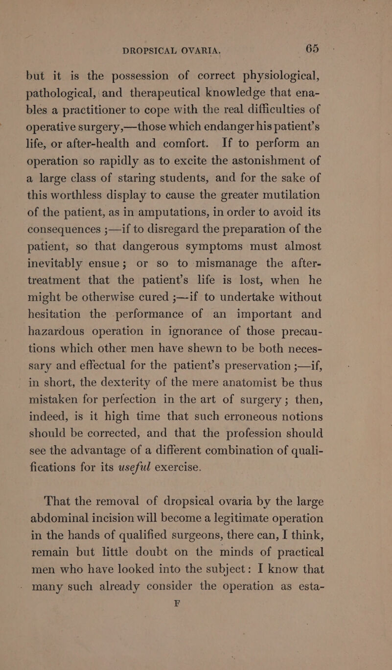 but it is the possession of correct physiological, pathological, and therapeutical knowledge that ena- bles a practitioner to cope with the real difficulties of operative surgery,—those which endanger his patient’s life, or after-health and comfort. If to perform an operation so rapidly as to excite the astonishment of a large class of staring students, and for the sake of this worthless display to cause the greater mutilation of the patient, as in amputations, in order to avoid its consequences ;—if to disregard the preparation of the patient, so that dangerous symptoms must almost inevitably ensue; or so to mismanage the after- treatment that the patient’s life is lost, when he might be otherwise cured ;—-if to undertake without hesitation the -performance of an important and hazardous operation in ignorance of those precau- tions which other men have shewn to be both neces- sary and effectual for the patient’s preservation ;—if, in short, the dexterity of the mere anatomist be thus mistaken for perfection in the art of surgery; then, indeed, is it high time that such erroneous notions should be corrected, and that the profession should see the advantage of a different combination of quali- fications for its useful exercise. That the removal of dropsical ovaria by the large abdominal incision will become a legitimate operation in the hands of qualified surgeons, there can, I think, remain but little doubt on the minds of practical men who have looked into the subject: I know that many such already consider the operation as esta- F