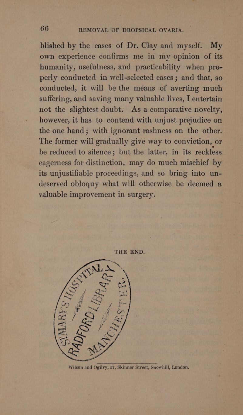 blished by the cases of Dr. Clay and myself. My own experience confirms me in my opinion of its humanity, usefulness, and practicability when pro- perly conducted in well-selected cases; and that, so conducted, it will be the means of averting much suffering, and saving many valuable lives, I entertain not the slightest doubt. As a comparative novelty, however, it has to contend with unjust prejudice on the one hand; with ignorant rashness on the other. The former will gradually give way to conviction, or be reduced to silence; but the latter, in its reckless eagerness for distinction, may do much mischief by its unjustifiable proceedings, and so bring into un- deserved obloquy what will otherwise be deemed a valuable improvement in surgery. THE END. Wilson and Ogilvy, 57, Skinner Street, Snowhill, London,
