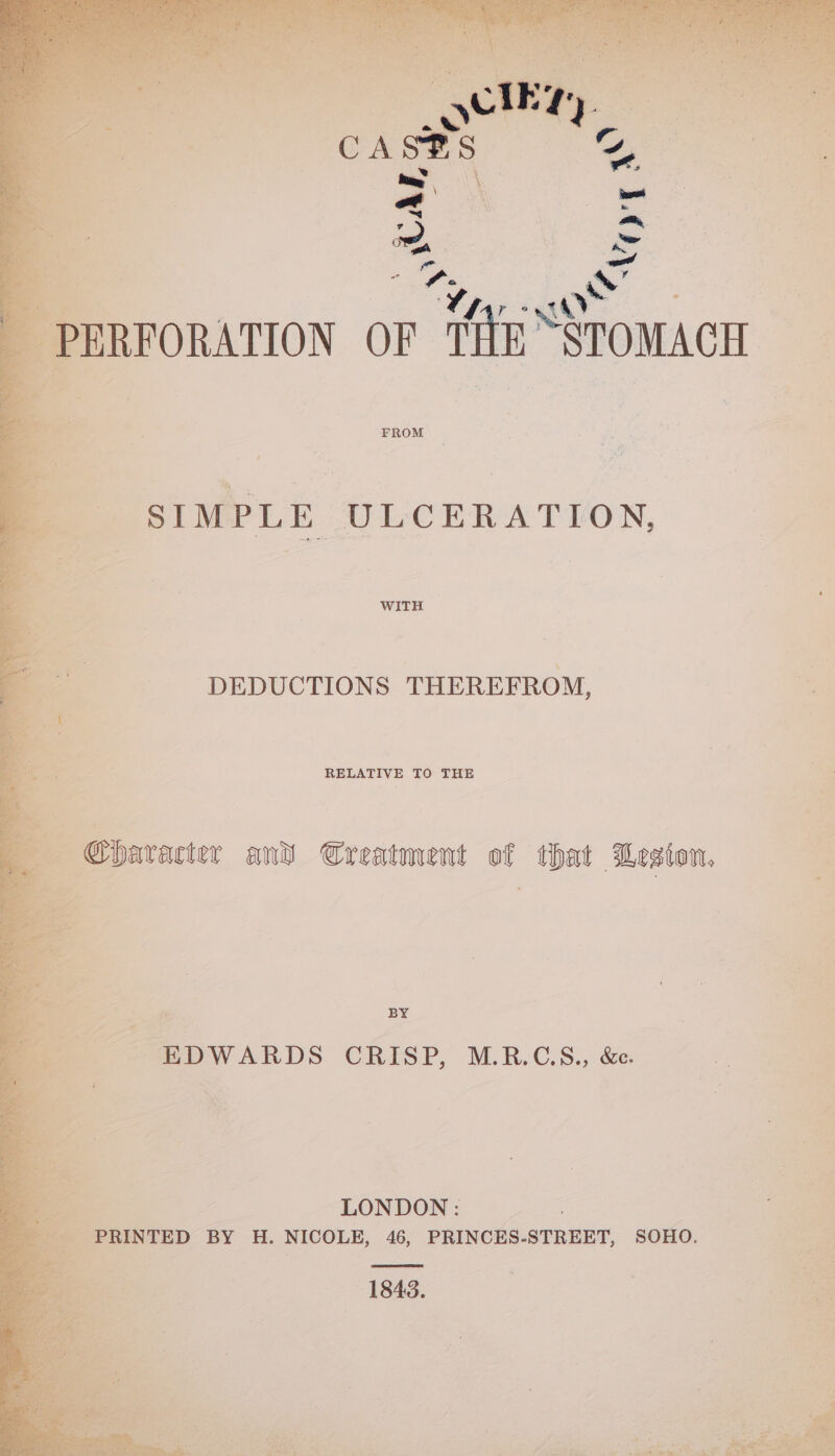 a (el ; ae a on ee ie ~ os Ss a , oh PERFORATION OF ‘fe STOMACH SIME LE “U-e-CER ATION DEDUCTIONS THEREFROM, ’ | Character and Creatment of that Lesion, a - EDWARDS CRISP, M.RB.GS., &amp;. ——- LONDON: a eas TED BY H. NICOLE, 46, PRINCES-STREET, SOHO. 1843.
