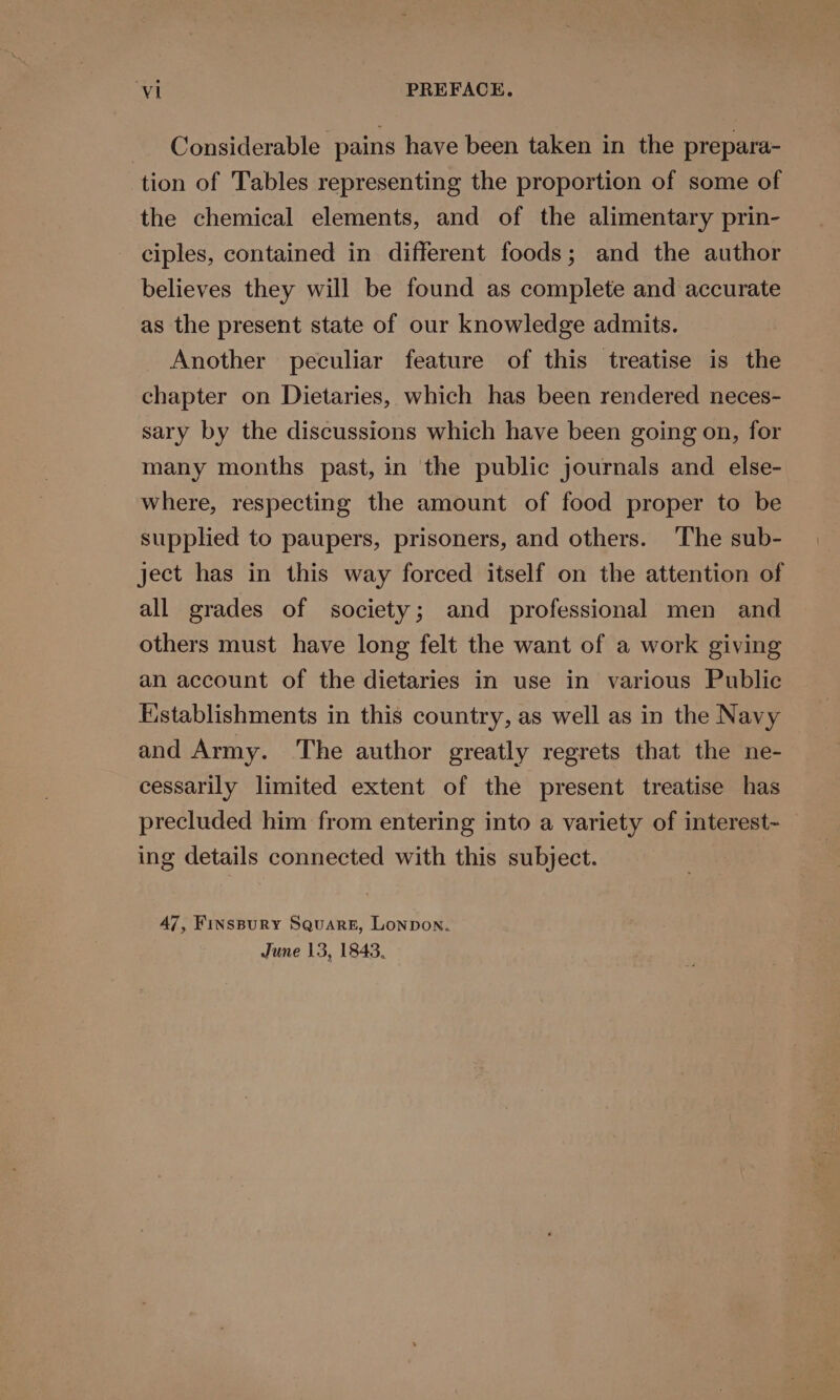 - Considerable pains have been taken in the prepara- tion of Tables representing the proportion of some of the chemical elements, and of the alimentary prin- ciples, contained in different foods; and the author believes they will be found as complete and accurate as the present state of our knowledge admits. Another peculiar feature of this treatise is the chapter on Dietaries, which has been rendered neces- sary by the discussions which have been going on, for many months past, in the public journals and else- where, respecting the amount of food proper to be supplied to paupers, prisoners, and others. The sub- ject has in this way forced itself on the attention of all grades of society; and professional men and others must have long felt the want of a work giving an account of the dietaries in use in various Public Establishments in this country, as well as in the Navy and Army. The author greatly regrets that the ne- cessarily limited extent of the present treatise has precluded him from entering into a variety of interest- ing details connected with this subject. 47, Finspury Square, Lonpon.